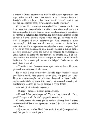 e amarelo. O mar mostrava-se plácido e liso, sem apresentar uma 
ruga, salvo no sulco do nosso navio, onde a espuma branca e 
franjada refletia a beleza das cores do alto, criando assim uma 
das mais deliciosas cenas terrenas que se pode imaginar. 
O tenente N... achava-se no tombadilho e, como era de cos-tume, 
eu estava ao seu lado, discutindo com vivacidade os acon-tecimentos 
dos últimos dias, as cenas que havíamos presenciado, 
os méritos e defeitos das compras que fizéramos na nossa última 
excursão à terra. Minha língua, como meu pai costumava afir-mar, 
prosseguia dizendo dezenove por doze. Durante a nossa 
conversação, tínhamos notado muitos navios a distância e, 
estando discutida e esgotada a questão das nossas compras, fixei 
a minha atenção nos navios, desejosa de mostrar a minha habili-dade 
em distinguir, umas das outras, as espécies de embarcações, 
classificando-as como os marinheiros. O tenente N... e eu dis-cordávamos 
em relação a um navio que se mostrava na linha do 
horizonte. Seria uma galeota ou um brigue? Cada um de nós 
sustentava a sua idéia. 
– Tomais o meu óculo e vereis que tenho razão – disse ele, 
passando-me o seu óculo de alcance. 
Eu trocava o meu com o dele, quando repentinamente fiquei 
petrificada vendo um grande navio perto da proa do nosso. 
Durante a conversação só tínhamos observado o lado donde o 
nosso navio vinha e, muito interessados na nossa discussão, não 
prestáramos atenção ao que se passava à nossa frente. 
– Olhai, olhai! – bradei assustada. 
– O quê? – perguntou o meu companheiro. 
– O navio! Por que não parais? Vamos chocar com ele. Parai, 
parai! Por que o não fazeis? – gaguejei com terror. 
O navio estava tão perto que se podiam distinguir os homens 
no seu tombadilho, e nos aproximávamos dele com uma rapidez 
assombrosa. 
– Que tendes, minha filha? Que navio é esse? Que quereis di-zer? 
Por que havemos de parar? 
 