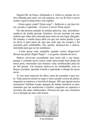 Segurei-lhe no braço, obrigando-o a voltar-se, porque ele es-tava 
olhando para mim, em sua surpresa, em vez de fixar o navio 
contra o qual avançávamos com rapidez. 
– Estais agora vendo? Estais cego? – balbuciei e, em meu ter-ror, 
sacudi-o, repetindo – O navio, o navio! Parai, parai! 
Ele não prestou atenção às minhas palavras, mas, desembara-çando- 
se da minha pressão frenética, fez-me assentar em uma 
cadeira que tinha sido colocada para mim em um lugar abrigado. 
No entanto, a minha única idéia era que nos íamos perder e que 
eu devia ir para junto de meu pai, pelo que me escapei e fui 
correndo pelo tombadilho. Ele, porém, alcançou-me e deteve, 
insistindo para que eu me acalmasse. 
– Como posso estar tranqüila, quando vamos afogar-nos? 
Deixai-me partir! Papai! Papai! – e eu gemia, lutando de novo. 
Depois curvei-me escondendo meu rosto sob o seu braço, 
porque o estranho navio estava então atravessado bem diante da 
nossa proa, mostrando suas brancas velas enrubescidas pela luz 
do Sol poente. Um homem achava-se no tombadilho, com os 
braços cruzados, apoiado à borda e esperando o choque do nosso 
navio. 
Vi isso num relancear de olhos, antes de esconder o meu ros-to. 
Tudo pareceu tornar-se negro e meu coração cessou de pulsar, 
enquanto eu esperava o inevitável choque. Oh! que agonia nesses 
momentos! Nenhum tempo apagará da minha memória os pen-samentos 
que me assaltavam o cérebro, enquanto eu esperava o 
encontro das duas embarcações. Pareceu-me que esse momento 
teve a duração de uma vida inteira. 
A nau fantasma 
 