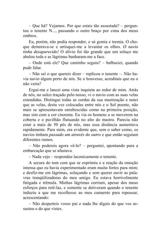 – Que há? Vejamos. Por que estais tão assustada? – pergun-tou 
o tenente N..., passando o outro braço por cima dos meus 
ombros. 
Eu, porém, não podia responder, e só gemia e tremia. O cho-que 
demorava-se e arrisquei-me a levantar os olhos. O navio 
tinha desaparecido! O alívio foi tão grande que um soluço me 
abalou toda e as lágrimas banharam-me a face. 
– Onde está ele? Que caminho seguiu? – balbuciei, quando 
pude falar. 
– Não sei o que quereis dizer – replicou o tenente –. Não ha-via 
navio algum perto de nós. Se o houvesse, acreditais que eu o 
não veria? 
Ergui-me e lancei uma vista inquieta ao redor de mim. Atrás 
de nós, no sulco traçado pelo nosso, vi o navio com as suas velas 
estendidas. Distingui todas as cordas da sua mastreação e notei 
que as velas, desta vez colocadas entre nós e o Sol poente, não 
mais se apresentavam enrubescidas como na primeira posição, 
mas sim com a cor cinzenta. Eu via os homens a se moverem na 
coberta e o pavilhão flutuando no alto do mastro. Parecia não 
estar a mais de 50 pés de nós, mas essa distância aumentava 
rapidamente. Para mim, era evidente que, sem o saber como, os 
navios tinham passado um através do outro e que então seguiam 
diferentes rumos. 
– Não podereis agora vê-lo? – perguntei, apontando para a 
embarcação que se afastava. 
– Nada vejo – respondeu laconicamente o tenente. 
A secura do tom com que se exprimiu e a reação da emoção 
intensa que eu havia experimentado eram muito fortes para mim; 
e desfiz-me em lágrimas, soluçando e sem querer ouvir as pala-vras 
tranqüilizadoras do meu amigo. Eu estava horrivelmente 
fatigada e trêmula. Minhas lágrimas corriam, apesar dos meus 
esforços para retê-las, e somente se detiveram quando o tenente 
induziu a que me recolhesse ao meu camarote para repousar, 
acrescentando: 
– Não desperteis vosso pai e nada lhe digais do que vos as-sustou 
e do que vistes. 
 