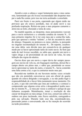 Atendi-o com a cabeça e segui lentamente para o meu cama-rote, 
lamentando que ele tivesse recomendado não despertar meu 
pai e nada lhe contar, pois isso me teria acalmado e consolado. 
Parei em frente à sua porta, esperando que algum ruído me 
provasse que ele estava acordado, mas só pude ouvir a sua 
profunda respiração. Retirei-me para o meu pequeno camarote e 
atirei-me ao leito, chorando e tonta de sono. 
Na manhã seguinte, ao despertar, meus pensamentos voavam 
para o navio misterioso e a estranha conduta do tenente N... O 
meu primeiro impulso foi ir ter com meu pai e contar-lhe tudo, 
pelo que apressei a minha “toilette”, a fim de encontrá-lo antes 
do almoço. Enquanto eu penteava os meus cabelos, ia pensando 
na singular recomendação do tenente N... De repente, assaltou-me 
uma idéia: sem dúvida meu pai censurá-lo-ia de qualquer 
modo por se haver aproximado tanto do outro navio. Se bem que 
nada de mal tivesse sucedido, eu sabia que, quando um navio a 
vapor chega a tal proximidade de um navio de velas, há uma 
infração das regras da náutica. 
Ouvira dizer que um navio a vapor devia dar sempre passa-gem 
aos navios de vela ou, em linguagem marítima, deixar-lhe o 
campo aberto em pleno mar, e sabia que, permitindo ao nosso 
navio aproximar-se tanto do outro, o tenente N... havia cometido 
uma falta contra a lei, o que ia contrariar muito meu pai. 
Recordei-me também de me haverem muitas vezes avisado 
que não era permitido conversar-se com um oficial de quarto 
quando ele estava dirigindo a navegação, e eu não podia fugir à 
responsabilidade de o haver feito justamente nesse momento. Eis 
aí, pois, o que não convinha que meu pai soubesse; e comecei a 
compreender que alguma coisa séria e desagradável podia suce-der 
ao tenente N..., se meu pai viesse a conhecer o perigo de que 
tínhamos escapado. Mentalmente, tomei a resolução de não 
causar tal desgosto ao meu amigo. Com isso, conservara sobre os 
ombros um peso incômodo, mas ficava satisfeita, carregando-o 
pela sua salvação. Durante todo esse dia, encontrando-nos, 
passeando juntos e conversando, não se fez menção do ocorrido 
na tarde precedente. 
 
