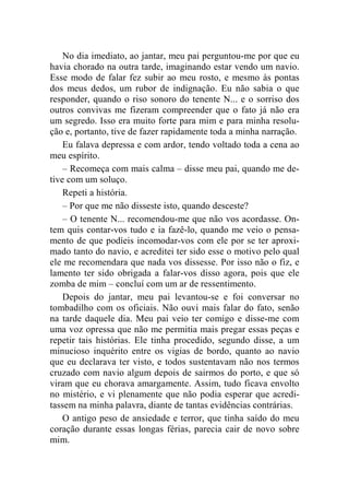 No dia imediato, ao jantar, meu pai perguntou-me por que eu 
havia chorado na outra tarde, imaginando estar vendo um navio. 
Esse modo de falar fez subir ao meu rosto, e mesmo às pontas 
dos meus dedos, um rubor de indignação. Eu não sabia o que 
responder, quando o riso sonoro do tenente N... e o sorriso dos 
outros convivas me fizeram compreender que o fato já não era 
um segredo. Isso era muito forte para mim e para minha resolu-ção 
e, portanto, tive de fazer rapidamente toda a minha narração. 
Eu falava depressa e com ardor, tendo voltado toda a cena ao 
meu espírito. 
– Recomeça com mais calma – disse meu pai, quando me de-tive 
com um soluço. 
Repeti a história. 
– Por que me não disseste isto, quando desceste? 
– O tenente N... recomendou-me que não vos acordasse. On-tem 
quis contar-vos tudo e ia fazê-lo, quando me veio o pensa-mento 
de que podíeis incomodar-vos com ele por se ter aproxi-mado 
tanto do navio, e acreditei ter sido esse o motivo pelo qual 
ele me recomendara que nada vos dissesse. Por isso não o fiz, e 
lamento ter sido obrigada a falar-vos disso agora, pois que ele 
zomba de mim – concluí com um ar de ressentimento. 
Depois do jantar, meu pai levantou-se e foi conversar no 
tombadilho com os oficiais. Não ouvi mais falar do fato, senão 
na tarde daquele dia. Meu pai veio ter comigo e disse-me com 
uma voz opressa que não me permitia mais pregar essas peças e 
repetir tais histórias. Ele tinha procedido, segundo disse, a um 
minucioso inquérito entre os vigias de bordo, quanto ao navio 
que eu declarava ter visto, e todos sustentavam não nos termos 
cruzado com navio algum depois de sairmos do porto, e que só 
viram que eu chorava amargamente. Assim, tudo ficava envolto 
no mistério, e vi plenamente que não podia esperar que acredi-tassem 
na minha palavra, diante de tantas evidências contrárias. 
O antigo peso de ansiedade e terror, que tinha saído do meu 
coração durante essas longas férias, parecia cair de novo sobre 
mim. 
 