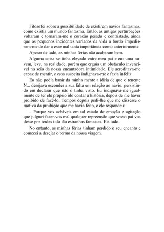 Filosofei sobre a possibilidade de existirem navios fantasmas, 
como existia um mundo fantasma. Então, as antigas perturbações 
voltaram e tornaram-me o coração pesado e contristado, ainda 
que os pequenos incidentes variados da vida a bordo impedis-sem- 
me de dar a esse mal tanta importância como anteriormente. 
Apesar de tudo, as minhas férias não acabaram bem. 
Alguma coisa se tinha elevado entre meu pai e eu: uma nu-vem, 
leve, na realidade, porém que erguia um obstáculo invencí-vel 
no seio da nossa encantadora intimidade. Ele acreditava-me 
capaz de mentir, e essa suspeita indignava-me e fazia infeliz. 
Eu não podia banir da minha mente a idéia de que o tenente 
N... desejava esconder a sua falta em relação ao navio, persistin-do 
em declarar que não o tinha visto. Eu indignava-me igual-mente 
de ter ele próprio ido contar a história, depois de me haver 
proibido de fazê-lo. Tempos depois pedi-lhe que me dissesse o 
motivo da proibição que me havia feito, e ele respondeu: 
– Porque vos acháveis em tal estado de emoção e agitação 
que julguei fazer-vos mal qualquer repreensão que vosso pai vos 
desse por terdes tido tão estranhas fantasias. Eis tudo. 
No entanto, as minhas férias tinham perdido o seu encanto e 
comecei a desejar o termo da nossa viagem. 
 