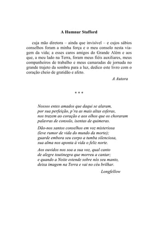 A Humnur Stafford 
cuja mão diretora – ainda que invisível – e cujos sábios 
conselhos foram a minha força e o meu consolo nesta via-gem 
da vida; a esses caros amigos do Grande Além e aos 
que, a meu lado na Terra, foram meus fiéis auxiliares, meus 
companheiros de trabalho e meus camaradas de jornada no 
grande trajeto da sombra para a luz, dedico este livro com o 
coração cheio de gratidão e afeto. 
A Autora 
* * * 
Nossos entes amados que daqui se alaram, 
por sua perfeição, p’ra as mais altas esferas, 
nos trazem ao coração e aos olhos que os choraram 
palavras de consolo, isentas de quimeras. 
Dão-nos santos conselhos em voz misteriosa 
(leve rumor de vida do mundo da morte); 
guarde embora seu corpo a tumba silenciosa, 
sua alma nos aponta à vida o feliz norte. 
Aos ouvidos nos soa a sua voz, qual canto 
de alegre toutinegra que morreu a cantar; 
e quando a Noite estende sobre nós seu manto, 
deixa imagem na Terra e vai no céu brilhar. 
Longfellow 
 