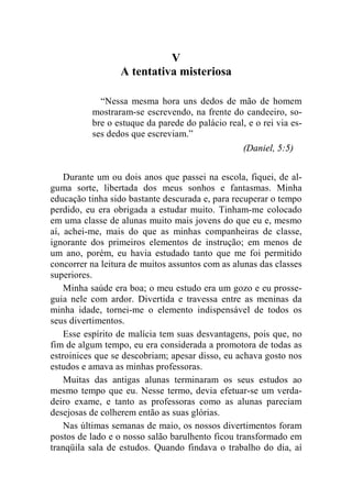 V 
A tentativa misteriosa 
“Nessa mesma hora uns dedos de mão de homem 
mostraram-se escrevendo, na frente do candeeiro, so-bre 
o estuque da parede do palácio real, e o rei via es-ses 
dedos que escreviam.” 
(Daniel, 5:5) 
Durante um ou dois anos que passei na escola, fiquei, de al-guma 
sorte, libertada dos meus sonhos e fantasmas. Minha 
educação tinha sido bastante descurada e, para recuperar o tempo 
perdido, eu era obrigada a estudar muito. Tinham-me colocado 
em uma classe de alunas muito mais jovens do que eu e, mesmo 
aí, achei-me, mais do que as minhas companheiras de classe, 
ignorante dos primeiros elementos de instrução; em menos de 
um ano, porém, eu havia estudado tanto que me foi permitido 
concorrer na leitura de muitos assuntos com as alunas das classes 
superiores. 
Minha saúde era boa; o meu estudo era um gozo e eu prosse-guia 
nele com ardor. Divertida e travessa entre as meninas da 
minha idade, tornei-me o elemento indispensável de todos os 
seus divertimentos. 
Esse espírito de malícia tem suas desvantagens, pois que, no 
fim de algum tempo, eu era considerada a promotora de todas as 
estroinices que se descobriam; apesar disso, eu achava gosto nos 
estudos e amava as minhas professoras. 
Muitas das antigas alunas terminaram os seus estudos ao 
mesmo tempo que eu. Nesse termo, devia efetuar-se um verda-deiro 
exame, e tanto as professoras como as alunas pareciam 
desejosas de colherem então as suas glórias. 
Nas últimas semanas de maio, os nossos divertimentos foram 
postos de lado e o nosso salão barulhento ficou transformado em 
tranqüila sala de estudos. Quando findava o trabalho do dia, aí 
 