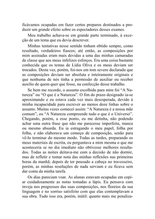 ficávamos ocupadas em fazer certos preparos destinados a pro-duzir 
um grande efeito sobre os espectadores desses exames. 
Meu trabalho achava-se em grande parte terminado, à exce-ção 
de um tema que eu devia descrever. 
Minhas tentativas nesse sentido tinham obtido sempre, como 
resultado, verdadeiros fiascos; até então, as composições por 
mim assinadas eram mais devidas a uma das minhas camaradas 
de classe que aos meus infelizes esforços. Era uma coisa bastante 
conhecida que os temas de Lídia Oliva e os meus deviam ser 
trocados. Desta vez, porém, foi-nos em tom severo declarado que 
as composições deviam ser absoluta e inteiramente originais e 
que nenhuma de nós tinha a permissão de auxiliar ou receber 
auxílio de quem quer que fosse, na confecção desse trabalho. 
Se bem me recordo, o assunto escolhido para mim foi “A Na-tureza” 
ou “O que é a Natureza”. O fim do prazo designado ia-se 
aproximando e eu estava cada vez mais desesperada, devido à 
minha incapacidade para escrever ao menos doze linhas sobre o 
assunto. Muitas vezes comecei assim: “A Natureza é a nossa mãe 
comum”, ou “A Natureza compreende tudo o que é o Universo”. 
Chegando, porém, a esse ponto, eu me detinha, não podendo 
achar uma outra frase que não me parecesse imperfeita, manca 
ou mesmo absurda. Eu ia estragando o meu papel, folha por 
folha, e não elaborava um começo de composição, senão para 
vê-lo terminar do mesmo modo. Todas as tardes, preparando os 
meus materiais de escrita, eu perguntava a mim mesma o que me 
aconteceria se no dia imediato não obtivesse melhores resulta-dos. 
Todas as noites deitava-me com a decisão de não dormir, 
mas de refletir e tomar nota das minhas reflexões nas primeiras 
horas da manhã; depois de ter pousado a cabeça no travesseiro, 
porém, as minhas resoluções de nada serviam e eu ficava sem 
dar conta da minha tarefa. 
Os dias pareciam voar. As alunas estavam ocupadas em copi-ar 
cuidadosamente as notas tomadas a lápis. Eu pensava com 
inveja nos progressos das suas composições, nos floreios da sua 
linguagem e no sorriso satisfeito com que elas contemplavam a 
sua obra. Tudo isso era, porém, inútil: quanto mais me penaliza- 
 