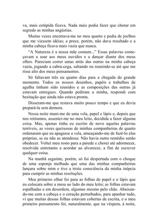 va, mais estúpida ficava. Nada mais podia fazer que chorar em 
segredo as minhas angústias. 
Muitas vezes encerrava-me no meu quarto e pedia de joelhos 
que me viessem idéias; a prece, porém, não dava resultado e a 
minha cabeça ficava mais vazia que nunca. 
“A Natureza é a nossa mãe comum...” Essas palavras come-çavam 
a soar aos meus ouvidos e a dançar diante dos meus 
olhos. Pareciam correr umas atrás das outras na minha cabeça 
vazia, jogando a cabra-cega, saltando ou reunindo-se até que me 
risse alto dos meus pensamentos. 
Só faltavam três ou quatro dias para a chegada do grande 
momento. Todos os nossos desenhos, papéis e trabalhos de 
agulha tinham sido reunidos e as composições das outras já 
estavam entregues. Quando pediram a minha, respondi com 
hesitação que ainda não estava pronta. 
Disseram-me que restava muito pouco tempo e que eu devia 
prepará-la sem demora. 
Nessa noite muni-me de uma vela, papel e lápis e, depois que 
nos retiramos, assentei-me no meu leito, decidida a fazer alguma 
coisa. Mas, apenas tinha eu escrito de novo aquelas palavras 
terríveis, as vozes queixosas de minhas companheiras de quarto 
ordenaram que eu apagasse a vela, ameaçando-me de fazê-lo elas 
próprias, se eu não as atendesse. Não havia outro remédio senão 
obedecer. Voltei meu rosto para a parede e chorei até adormecer, 
resolvida entretanto a acordar ao alvorecer, a fim de escrever 
qualquer coisa. 
Na manhã seguinte, porém, só fui despertada com o choque 
de uma esponja molhada que uma das minhas companheiras 
lançara sobre mim e tive a triste consciência da minha inépcia 
para cumprir as minhas resoluções. 
Meu primeiro olhar foi para as folhas de papel e o lápis que 
eu colocara sobre a mesa ao lado do meu leito; as folhas estavam 
espalhadas e em desordem, algumas mesmo pelo chão. Abaixan-do- 
me com a cabeça e o coração perturbados, para apanhar tudo, 
vi que muitas dessas folhas estavam cobertas de escrita, e o meu 
primeiro pensamento foi, naturalmente, que na véspera, à noite, 
 