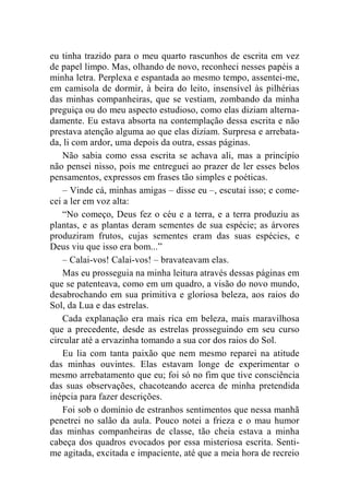 eu tinha trazido para o meu quarto rascunhos de escrita em vez 
de papel limpo. Mas, olhando de novo, reconheci nesses papéis a 
minha letra. Perplexa e espantada ao mesmo tempo, assentei-me, 
em camisola de dormir, à beira do leito, insensível às pilhérias 
das minhas companheiras, que se vestiam, zombando da minha 
preguiça ou do meu aspecto estudioso, como elas diziam alterna-damente. 
Eu estava absorta na contemplação dessa escrita e não 
prestava atenção alguma ao que elas diziam. Surpresa e arrebata-da, 
li com ardor, uma depois da outra, essas páginas. 
Não sabia como essa escrita se achava ali, mas a princípio 
não pensei nisso, pois me entreguei ao prazer de ler esses belos 
pensamentos, expressos em frases tão simples e poéticas. 
– Vinde cá, minhas amigas – disse eu –, escutai isso; e come-cei 
a ler em voz alta: 
“No começo, Deus fez o céu e a terra, e a terra produziu as 
plantas, e as plantas deram sementes de sua espécie; as árvores 
produziram frutos, cujas sementes eram das suas espécies, e 
Deus viu que isso era bom...” 
– Calai-vos! Calai-vos! – bravateavam elas. 
Mas eu prosseguia na minha leitura através dessas páginas em 
que se patenteava, como em um quadro, a visão do novo mundo, 
desabrochando em sua primitiva e gloriosa beleza, aos raios do 
Sol, da Lua e das estrelas. 
Cada explanação era mais rica em beleza, mais maravilhosa 
que a precedente, desde as estrelas prosseguindo em seu curso 
circular até a ervazinha tomando a sua cor dos raios do Sol. 
Eu lia com tanta paixão que nem mesmo reparei na atitude 
das minhas ouvintes. Elas estavam longe de experimentar o 
mesmo arrebatamento que eu; foi só no fim que tive consciência 
das suas observações, chacoteando acerca de minha pretendida 
inépcia para fazer descrições. 
Foi sob o domínio de estranhos sentimentos que nessa manhã 
penetrei no salão da aula. Pouco notei a frieza e o mau humor 
das minhas companheiras de classe, tão cheia estava a minha 
cabeça dos quadros evocados por essa misteriosa escrita. Senti-me 
agitada, excitada e impaciente, até que a meia hora de recreio 
 