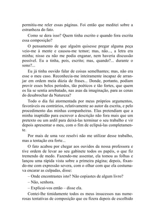 permitiu-me reler essas páginas. Foi então que meditei sobre a 
estranheza do fato. 
Como se dera isso? Quem tinha escrito e quando fora escrita 
essa composição? 
O pensamento de que alguém quisesse pregar alguma peça 
veio-me à mente e causou-me temor; mas, não..., a letra era 
minha; nisso eu não me podia enganar, nem haveria discussão 
possível. Eu a tinha, pois, escrito; mas, quando?... durante o 
sono?... 
Eu já tinha ouvido falar de coisas semelhantes; mas, não era 
esse o meu caso. Reconhecia-me inteiramente incapaz de arran-jar 
em ordem meia dúzia de frases... Donde, portanto, podiam 
provir esses belos períodos, tão poéticos e tão fortes, que quem 
os lia se sentia arrebatado, nas asas da imaginação, para as cenas 
do desabrochar da Natureza? 
Todo o dia fui atormentada por meus próprios argumentos, 
favoráveis ou contrários, relativamente ao autor da escrita, e pelo 
procedimento das minhas companheiras. Elas pretendiam que a 
minha inaptidão para escrever a descrição não fora mais que um 
pretexto ou um ardil para deixá-las terminar o seu trabalho e vir 
depois apresentar o meu, com o fim de eclipsá-las completamen-te. 
Por mais de uma vez resolvi não me utilizar desse trabalho, 
mas a tentação era forte... 
O fato acabou por chegar aos ouvidos da nossa professora e 
tive ordem de levar ao seu gabinete todos os papéis, o que fiz 
tremendo de medo. Fazendo-me assentar, ela tomou as folhas e 
lançou uma rápida vista sobre a primeira página; depois, fixan-do- 
me com expressão severa, com o olhar com que ela costuma-va 
encarar as culpadas, disse: 
– Onde encontrastes isto? Não copiastes de algum livro? 
– Não, senhora. 
– Explicai-vos então – disse ela. 
Contei-lhe timidamente todos os meus insucessos nas nume-rosas 
tentativas de composição que eu fizera depois de escolhido 
 