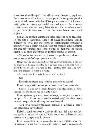 o assunto; disse-lhe qual tinha sido o meu desespero; expliquei-lhe 
como todas as noites eu levava para o meu quarto papel e 
lápis a fim de tomar nota das idéias que me ocorressem durante a 
noite, pois me parecia que no leito se podia pensar bem. Acres-centei 
que eu adormecia regularmente sem ter pensado em nada 
e, por conseqüência, sem ter de que recordar-me na manhã 
seguinte. 
Contei-lhe também quanto eu tinha orado na noite preceden-te, 
pedindo a inspiração, depois de haver inutilmente tentado 
escrever no leito, por me terem as companheiras obrigado a 
apagar a vela e a deitar-me. Confessei ter chorado até o momento 
em que fui vencida pelo sono e que, ao despertar na manhã 
seguinte, eu tinha encontrado os papéis cobertos de escrita. 
– Supondes que alguma das vossas companheiras tenha escri-to 
esta composição? – perguntou-me ela. 
Respondi-lhe que não podia supor que outra pessoa, a não ser 
eu mesma, a tivesse escrito, porque reconhecia a minha letra e, 
além disso, os lápis estavam de todo gastos, provando que havi-am 
sido utilizados durante a noite. 
– Mas não vos lembrais de haver escrito isso? 
– Não 
– E achais justo que esse trabalho passe como vosso? 
Essa era a questão que me perturbava, e eu disse tremendo: 
– Não sei o que devo fazer; desejava que alguém me aconse-lhasse; 
esta indecisão me infelicita muito. 
E as lágrimas, que não estavam longe, começaram a correr-me 
pela face. Creio que a minha visível angústia abrandou a 
mestra, porque ela me disse quase com bondade: 
– Vou ler a vossa composição, pensarei a respeito, e depois 
vos direi o que deveis fazer. 
Deixei o gabinete com o coração aliviado, feliz por ter des-carregado 
a minha responsabilidade sobre os ombros de uma 
pessoa mais competente do que eu. 
Uma hora depois, fui de novo chamada ao gabinete, onde, pa-ra 
aumentar a minha consternação, achei o reitor conversando 
 