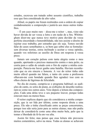 estudos, escreveu um tratado sobre assunto científico, trabalho 
esse que fora considerado de alto valor. 
Afinal, os papéis me foram restituídos com a ordem de copiar 
cuidadosamente a composição e juntá-la aos meus outros traba-lhos. 
– É um caso muito raro – disse-me o reitor –, mas, visto não 
haver dúvida de ser vossa a letra e em razão de a Sra. Whittin-gham 
dizer-me que nunca teve motivo para duvidar da vossa 
perfeita sinceridade e honorabilidade, não nos assiste o direito de 
rejeitar esse trabalho, por estranho que ele seja. Temos ouvido 
falar de casos semelhantes e, se bem que sobre eles se formulas-sem 
diversas teorias, estou inclinado a aceitar a vossa opinião, 
quando vos referistes ao auxílio de Deus em resposta à vossa 
prece. 
Jamais um coração pulsou com tanta alegria como o meu 
quando, apertando o precioso manuscrito contra o meu peito, eu 
corria para o salão de estudo com o fim de copiar a minha com-posição. 
Parecia-me haver ganho uma batalha. Haviam reconhe-cido 
que eu era sincera e honesta. A voz do reitor tinha sido 
muito afável quando me falara, e tanto ele como a professora 
olhavam-me com bondade quando lhes agradeci isso com os 
olhos cheios de lágrimas de felicidade. 
No dia do exame, cumpriu-se o programa habitual; as audi-ções 
de canto, os solos de piano, as exibições de desenho realiza-ram- 
se como nos outros anos. Veio depois a leitura das composi-ções. 
Cada uma delas teve o seu pequeno louvor, porque todas 
estavam mais ou menos boas. 
O reitor explicou depois que ele considerava a minha compo-sição, 
que ia ser lida por último, como resposta direta a uma 
prece. Ele não a tinha classificado entre as peças concorrentes, 
porque isso não seria justo para as outras alunas; mas não podia 
deixar de considerá-la como uma obra muito bela, pelo que ia 
tomar a liberdade de lê-la em voz alta. 
Assim foi feito; mas penso que essa leitura não provocou 
muitos comentários, salvo na mesa. Todas as alunas se achavam 
 
