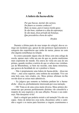 VI 
A ledora da buena-dicha 
Por que buscas, mortal, tão curioso, 
Do futuro os eventos conhecer? 
Bons ou maus, para ti nunca trarão gozo; 
Se são bons, roubam-te a dita da esperança; 
Se são maus, ficas privado da bonança, 
Que precederia a hora do sofrer. 
Dryden 
Durante a última parte do meu tempo de colegial, deu-se co-migo 
um incidente que, apesar de não pertencer rigorosamente à 
categoria das experiências que tenho de narrar, parece ter com 
elas alguma semelhança ou relação. 
Eu estava passando alguns dias de férias com uma colega da 
escola, apenas mais velha um ano do que eu, porém muitíssimo 
mais experiente do mundo. Ela estava de visita em casa de uns 
primos, quando recebeu a notícia de que se achava nas vizinhan-ças 
de Bloomsbury, se bem me recordo, uma dama misteriosa, 
que gozava da faculdade de ver e predizer o futuro. 
– Não é propriamente uma ledora de buena-dicha – disse-me 
Alice –, mas coisa superior, uma senhora da sociedade. Vive em 
uma bela casa, tem criados, etc. Meus primos afirmam ter-lhe 
ouvido dizer as coisas mais admiráveis. 
– Eu julgava que somente as boêmias podiam ler a buena-dicha 
– disse eu, profundamente interessada por essa narração. 
– Oh! Trata-se de uma coisa muito diversa. Meus primos dis-seram- 
me que pessoas perfeitamente distintas vão consultá-la a 
respeito de seus negócios e de suas aflições. Possuo o seu ende-reço. 
Não desejarias vê-la? 
Qual a colegial que poderia resistir a tal tentação? Eu não era 
capaz. Antes de deitar-nos essa noite, discutimos sobre o cami-nho 
a seguir e os meios para fazermos a viagem; examinamos o 
 