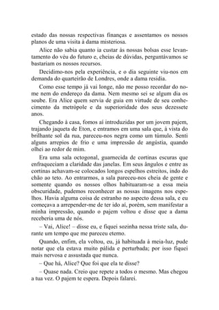 estado das nossas respectivas finanças e assentamos os nossos 
planos de uma visita à dama misteriosa. 
Alice não sabia quanto ia custar às nossas bolsas esse levan-tamento 
do véu do futuro e, cheias de dúvidas, perguntávamos se 
bastariam os nossos recursos. 
Decidimo-nos pela experiência, e o dia seguinte viu-nos em 
demanda do quarteirão de Londres, onde a dama residia. 
Como esse tempo já vai longe, não me posso recordar do no-me 
nem do endereço da dama. Nem mesmo sei se algum dia os 
soube. Era Alice quem servia de guia em virtude de seu conhe-cimento 
da metrópole e da superioridade dos seus dezessete 
anos. 
Chegando à casa, fomos aí introduzidas por um jovem pajem, 
trajando jaqueta de Eton, e entramos em uma sala que, à vista do 
brilhante sol da rua, pareceu-nos negra como um túmulo. Senti 
alguns arrepios de frio e uma impressão de angústia, quando 
olhei ao redor de mim. 
Era uma sala octogonal, guarnecida de cortinas escuras que 
enfraqueciam a claridade das janelas. Em seus ângulos e entre as 
cortinas achavam-se colocados longos espelhos estreitos, indo do 
chão ao teto. Ao entrarmos, a sala pareceu-nos cheia de gente e 
somente quando os nossos olhos habituaram-se a essa meia 
obscuridade, pudemos reconhecer as nossas imagens nos espe-lhos. 
Havia alguma coisa de estranho no aspecto dessa sala, e eu 
começava a arrepender-me de ter ido aí, porém, sem manifestar a 
minha impressão, quando o pajem voltou e disse que a dama 
receberia uma de nós. 
– Vai, Alice! – disse eu, e fiquei sozinha nessa triste sala, du-rante 
um tempo que me pareceu eterno. 
Quando, enfim, ela voltou, eu, já habituada à meia-luz, pude 
notar que ela estava muito pálida e perturbada; por isso fiquei 
mais nervosa e assustada que nunca. 
– Que há, Alice? Que foi que ela te disse? 
– Quase nada. Creio que repete a todos o mesmo. Mas chegou 
a tua vez. O pajem te espera. Depois falarei. 
 