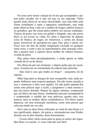 Foi com certo temor e desejo de rir-me que acompanhei o pa-jem 
pelas escadas até à sala em que eu era esperada. Tanto 
quanto pude observar na meia obscuridade, essa sala tinha uma 
forma semelhante à outra e tapeçarias semelhantes, mas nada 
pude observar bem a não ser a mulher de longos cabelos brancos 
ou grisalhos, que lhe caíam pelos ombros em massas onduladas. 
Trajava de preto, seu rosto era pálido e fatigado, mas não posso 
dizer se era jovem ou velha. Eu tinha a impressão de alguma 
coisa de branco, de negro, de misterioso, e sentia um desejo 
quase irresistível de precipitar-me para fora, para o pleno sol. 
Fosse isso um fato da minha imaginação excitada ou qualquer 
outra coisa, o certo é que eu experimentava uma sensação estra-nha 
e penosa ante o aspecto dessa mulher de cabelos brancos, 
vestida de preto. 
Meu pulso batia precipitadamente, e ainda ignoro se tinha 
vontade de rir ou de chorar. 
Ela olhou-me por um momento, e depois pediu que me assen-tasse. 
Assentei-me na extremidade da cadeira mais próxima. 
– Que sinal é esse que tendes no braço? – perguntou ela de 
repente. 
Olhei logo para as mangas do meu casaquinho, mas, nada no-tando, 
balbuciei uma resposta qualquer. Ela não restou atenção a 
isso e continuou a falar com rapidez. Eu não podia apanhar-lhe 
senão uma palavra aqui e acolá, e perguntava a mim mesma o 
que ela estava dizendo. Depois de alguns minutos, compreendi 
que ela falava do meu futuro. Inutilmente procurei acompanhá-la 
e compreender o sentido das suas palavras; quanto mais isso 
tentava, mais as minhas idéias confundiam-se. Ela falava muito 
depressa, em uma entonação monótona, como uma pessoa que 
estivesse lendo em voz alta. 
Ouvi uma ou duas frases referentes ao sinal do meu braço e à 
sua significação; depois, ela parou e, encarando-me com fixidez 
durante um ou dois minutos, disse bruscamente: 
– Vossos olhos vêem coisas para as quais os outros são cegos. 
Que Deus vos auxilie. A vossa vida não será fácil. 
 