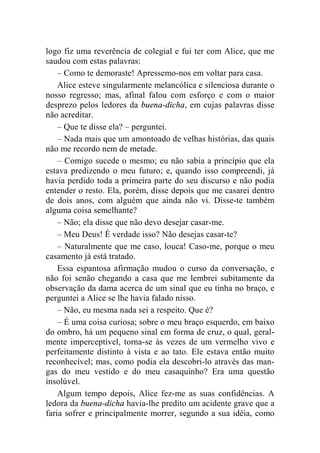 logo fiz uma reverência de colegial e fui ter com Alice, que me 
saudou com estas palavras: 
– Como te demoraste! Apressemo-nos em voltar para casa. 
Alice esteve singularmente melancólica e silenciosa durante o 
nosso regresso; mas, afinal falou com esforço e com o maior 
desprezo pelos ledores da buena-dicha, em cujas palavras disse 
não acreditar. 
– Que te disse ela? – perguntei. 
– Nada mais que um amontoado de velhas histórias, das quais 
não me recordo nem de metade. 
– Comigo sucede o mesmo; eu não sabia a princípio que ela 
estava predizendo o meu futuro; e, quando isso compreendi, já 
havia perdido toda a primeira parte do seu discurso e não podia 
entender o resto. Ela, porém, disse depois que me casarei dentro 
de dois anos, com alguém que ainda não vi. Disse-te também 
alguma coisa semelhante? 
– Não; ela disse que não devo desejar casar-me. 
– Meu Deus! É verdade isso? Não desejas casar-te? 
– Naturalmente que me caso, louca! Caso-me, porque o meu 
casamento já está tratado. 
Essa espantosa afirmação mudou o curso da conversação, e 
não foi senão chegando a casa que me lembrei subitamente da 
observação da dama acerca de um sinal que eu tinha no braço, e 
perguntei a Alice se lhe havia falado nisso. 
– Não, eu mesma nada sei a respeito. Que é? 
– É uma coisa curiosa; sobre o meu braço esquerdo, em baixo 
do ombro, há um pequeno sinal em forma de cruz, o qual, geral-mente 
imperceptível, torna-se às vezes de um vermelho vivo e 
perfeitamente distinto à vista e ao tato. Ele estava então muito 
reconhecível; mas, como podia ela descobri-lo através das man-gas 
do meu vestido e do meu casaquinho? Era uma questão 
insolúvel. 
Algum tempo depois, Alice fez-me as suas confidências. A 
ledora da buena-dicha havia-lhe predito um acidente grave que a 
faria sofrer e principalmente morrer, segundo a sua idéia, como 
 