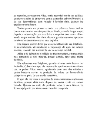 eu suponho, acrescentou Alice. então recordei-me da sua palidez, 
quando ela saíra da entrevista com a dama dos cabelos brancos, e 
da sua desconfiança com relação à lucidez dela, quando lhe 
predisse o seu futuro. 
Tanto quanto me posso recordar, as palavras dessa mulher 
causaram em mim uma impressão profunda, e ainda longo tempo 
depois a observação por ela feita a respeito dos meus olhos, 
vendo o que outros não viam, deu-me grande consolo, apresen-tando- 
se incessantemente ao meu espírito. 
Ela parecia querer dizer que essa faculdade não era totalmen-te 
desconhecida, deixando-me a esperança de que, em última 
análise, isso não era sintoma de um desarranjo mental. 
Alice e eu deixamos o colégio ao mesmo tempo, e nunca mais 
nos tornamos a ver; porque, pouco depois, teve uma morte 
horrível. 
Ela achava-se em Brighton, quando aí uma noite houve um 
incêndio. O hotel em que ela morava foi queimado até os alicer-ces. 
A pobre Alice morreu queimada com uma das criadas a 
quem buscava salvar. A profecia da ledora de buena-dicha 
cumpriu-se, pois, de um modo horroroso. 
O que ela me disse a respeito de meu casamento realizou-se 
também, porque dois anos depois da nossa visita eu estava 
casada. Quanto ao resto da profecia sobre o meu futuro, os 
leitores julgarão por si mesmos como foi cumprida. 
 