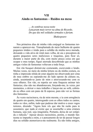 VII 
Ainda os fantasmas – Ruídos na mesa 
... As sombras nessa noite 
Lançaram mais terror na alma de Ricardo, 
Do que dez mil soldados armados o fariam. 
Shakespeare 
Nos primeiros dias de minha vida conjugal os fantasmas tor-naram 
a aparecer-me. Transplantada do meio bulhento de quatro 
pequenos irmãos e irmãs para a solidão da minha nova morada, 
deixando a vida ativa de irmã mais velha, de aia e preceptora de 
quatro pequenos seres maliciosos e traquinas, para ficar só, 
durante a maior parte do dia, com muito pouca coisa em que 
ocupar o meu tempo, fiquei aterrada descobrindo que as minhas 
antigas visões de fantasmas voltavam a toda força. 
Em vão busquei distrair-me costurando, escrevendo e lendo. 
Muitas vezes, no meio da minha leitura ou da minha costura, eu 
tinha a impressão nítida de estar alguém me observando por cima 
do meu ombro ou espiando-me do lado oposto da câmara ou, 
ainda, assentando-se junto de mim e atravessando-me com os 
seus olhares. Em vão, eu repetia ser uma fraqueza animar tais 
fantasias; elas não me abandonavam, forçando-me, às vezes, por 
momentos, a deixar o meu trabalho e lançar-me ao sofá, cobrin-do 
os olhos com um pano de lã espesso, para não ver as formas 
dos fantasmas. 
Às vezes raciocinava, ria de mim mesma, e ia com arrogância 
de quarto em quarto, interrogando com os olhos todos os cantos, 
todos os vãos, enfim, tudo que pudesse dar motivo a esses vagos 
terrores, dizendo: “Agora bem vês que não há razão para te 
assustares; que nada aí existe que se assemelhe a uma criatura 
humana, seja real, seja imaginária. Portanto, deixa de ser estúpi-da 
e ridícula.” Apesar desses raciocínios, porém, o mundo fan-tasma 
se impunha a mim, e o pensamento de ter de passar longos 
dias na solidão atemorizava-me realmente. Eu não tinha amigos, 
 