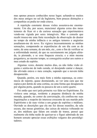 mas apenas poucos conhecidos nesse lugar; achando-se muitos 
dos meus amigos no sul da Inglaterra, bem poucas distrações e 
companhias eu podia ter onde estava. 
A repetição constante dessas visões assustava-me enorme-mente. 
Um dia, por acaso, mencionei alguma coisa dos meus 
temores de ficar só e da curiosa sensação que experimentava 
vendo-me vigiada por seres intangíveis. Mas o consolo que 
recebi trouxe-me uma forte recordação da observação do doutor 
no tempo da minha infância e os antigos temores e angústias 
assaltaram-me de novo. Eu vigiava incessantemente as minhas 
sensações, comparando as experiências de um dia com as de 
outro, de uma semana, de um mês, etc., com o fim de verificar se 
a enfermidade mental, de que eu secretamente me julgara afeta-da, 
ia piorando, e se essa fraqueza crescia; e a mim mesma 
perguntava, ao mesmo tempo, se conseguiria ocultar aos outros o 
meu estado de espírito. 
Algumas vezes, durante muitos dias, eu não tinha visão al-guma 
e sentia-me de todo curada, só desejando cantar e dançar, 
tão aliviado estava o meu coração, supondo que a nuvem tinha 
desaparecido. 
Quando, porém, era mais forte a minha esperança, eu estre-mecia 
de repente, quase desmaiando, ao ver uma cara que me 
espiava por detrás de uma cortina, ou uma forma que desaparecia 
por alguma porta, quando eu passava de um a outro quarto. 
Foi então que ouvi pela primeira vez falar no Espiritismo. Eu 
visitava uma amiga, residente a pequena distância da minha 
morada, quando, no correr da conversação, ela confiou-me suas 
inquietações a respeito do interesse crescente de seu marido pelo 
Espiritismo e de suas visitas a um grupo de espíritas e médiuns. 
Ouvindo as descrições que ela me fez dessas reuniões, da sala 
escura, das mesas giratórias, das caixas de música volteando no 
ar, dos médiuns que falam em estado de transe, pensei que 
realmente ela tinha razão de queixar-se e fiquei admirada de um 
homem sensato apreciar essas exibições vulgares dos prestidigi-tadores. 
 
