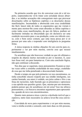 Na primeira ocasião que tive de conversar com ele a tal res-peito, 
surpreendeu-me vê-lo tratar com seriedade desses absur-dos, 
e as minhas acusações não conseguiram mais que provocar 
dissertações sobre as hipóteses espíritas e as descrições dessas 
manifestações. Incomodada e aborrecida com essa credulidade 
tão fácil, lancei mão de todos os argumentos que me vieram à 
mente para mostrar-lhe como eram absurdas as idéias espíritas e 
como todas essas manifestações, de que ele falava, podiam ser 
facilmente imitadas na obscuridade que ele declarava ser uma 
condição necessária para a sua produção, como era ridículo crer-se, 
com o bom senso comum, que uma mesa possa por si só 
passear por uma sala e responder com inteligência às perguntas 
feitas. 
A única resposta às minhas objeções foi um convite para ex-perimentar 
e ver por mim mesma, convite esse que recusei 
imediatamente. 
Eu acreditara que não houvesse verdade no que ele afirmara a 
respeito de objetos inertes movendo-se por si mesmos. E, caso 
isso fosse real, era para lamentar-se. Com esta conclusão lógica, 
não quis continuar a discussão. 
Nos dias que se seguiram, meus pensamentos fixaram-se mui-tas 
vezes sobre a estranha credulidade do meu amigo, credulida-de 
essa que me tinha penalizado e desconcertado bastante. 
Desde o tempo em que pela primeira vez nos encontramos, eu 
tinha concebido sincero respeito por sua retidão inteligente, seu 
caráter honrado, seu amor à verdade, seu juízo calmo e frio e sua 
força de raciocínio, tudo fazendo que eu procurasse e apreciasse 
a sua opinião nas questões gerais. Que, mesmo por um momento, 
poderia pensar que ele acreditasse em tal coisa? Isso me afetava 
penosamente, e eu buscava encontrar argumentos para apresentá-los, 
quando de novo nos encontrássemos. 
Quanto mais pensava nisso e previa a desilusão terrível que o 
esperava, tanto mais necessário eu achava levar-lhe essa convic-ção. 
Convidada de novo para experimentar e ver por mim mesma, 
venci a minha aversão e consenti, com mais duas ou três pessoas, 
 