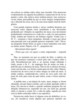 em colocar as minhas mãos sobre uma mesinha. Elas pensavam 
evidentemente em alguma boa pilhéria e esperavam ter de rir-se; 
quanto a mim, não achava nisso nenhum prazer; mas conserva-va- 
me calma, persuadida de que os meus amigos compreenderi-am 
o absurdo da coisa, isto é, de uma mesa dando sinal de inteli-gência. 
Com grande surpresa minha e, talvez, também desgosto, pa-receu- 
me sentir alguma coisa semelhante a um movimento 
produzido por vibrações na superfície da mesa; esse movimento 
gradualmente comunicou-se a toda ela e, cada vez mais pronun-ciado, 
acabou por tornar-se um balanço regular. Vendo isso, o 
Sr. F... começou a fazer perguntas, dizendo à mesa que desse 
uma pancada com o pé quando quisesse responder “não”. Diver-sas 
perguntas foram feitas, às quais a mesa respondeu com mais 
ou menos acerto. Depois, o Sr. F... perguntou-me: 
– Que pensais disso agora? 
– Penso que sois vós quem a estais empurrando – respondi 
eu. 
Mas, no momento em que eu acabei de falar, a cadeira em 
que me assentava começou a correr pela sala e trepou sobre o 
sofá. Desembaracei-me dela e, ao mesmo tempo ralhando e 
rindo, acusei o Sr. F... de empregar fios de arame ou ímãs, e 
pedi-lhe que se afastasse da mesa. Não só ele se afastou da mesa, 
como saiu da sala, e eu fechei a porta para ele não voltar. Depois, 
assentei-me de novo com os meus amigos ao redor da mesa. A 
minha cadeira, conduzindo-me, correu de novo pelo solo até 
junto do sofá, para cima do qual saltou, como o fizera anterior-mente. 
A pedido meu, e um depois do outro, meus amigos se foram 
afastando, até que fiquei sozinha, com os dedos apoiados sobre a 
mesa. Ela moveu-se ainda e, quando nenhuma pergunta lhe era 
dirigida, balançava-se, erguendo ora um, ora outro pé, girando 
sobre si mesma e, assim, fez a volta do salão, seguida por mim 
com os dedos colocados sobre a sua superfície. 
Pareceu-me então haver aí alguma coisa de diabólico; às ve-zes, 
ela sacudia-se como alguém que quisesse reprimir um 
 