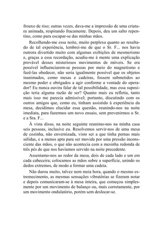 frouxo de riso; outras vezes, dava-me a impressão de uma criatu-ra 
animada, respirando fracamente. Depois, deu um salto repen-tino, 
como para escapar-se das minhas mãos. 
Recolhendo-me essa noite, muito perplexa quanto ao resulta-do 
de tal experiência, lembrei-me de que o Sr. F... nos havia 
outrora divertido muito com algumas exibições de mesmerismo 
e, graças a essa recordação, acudiu-me à mente uma explicação 
provável desses misteriosos movimentos de móveis. Se era 
possível influenciarem-se pessoas por meio do magnetismo e 
fazê-las obedecer, não seria igualmente possível que os objetos 
inanimados, como mesas e cadeiras, fossem submetidos ao 
mesmo poder e obrigados a agir conforme a vontade do opera-dor? 
Eu nunca ouvira falar de tal possibilidade, mas essa suposi-ção 
teria alguma razão de ser? Quanto mais eu refletia, tanto 
mais isso me parecia admissível; portanto, discutindo com os 
outros amigos que, como eu, tinham assistido à experiência da 
mesa, decidimos elucidar essa questão, reunindo-nos na noite 
imediata, para fazermos um novo ensaio, sem prevenirmos o Sr. 
e a Sra. F... 
À vista disso, na noite seguinte reunimo-nos na minha casa 
seis pessoas, inclusive eu. Resolvemos servir-nos de uma mesa 
de cozinha, não envernizada, visto ser a que tinha pernas mais 
sólidas, e a menos apta para ser movida por uma pressão incons-ciente 
das mãos, o que não acontecia com a mesinha redonda de 
três pés de que nos havíamos servido na noite precedente. 
Assentamo-nos ao redor da mesa, dois de cada lado e um em 
cada cabeceira; colocamos as mãos sobre a superfície, unindo os 
dedos extremos, de modo a formar uma cadeia. 
Não durou muito, talvez nem meia hora, quando o mesmo es-tremecimento, 
as mesmas sensações vibratórias se fizeram notar 
e depois comunicaram-se à mesa inteira, que começou simples-mente 
por um movimento de balanço ou, mais corretamente, por 
um movimento ondulatório, porém sem deslocar-se. 
 