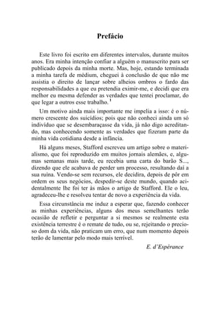 Prefácio 
Este livro foi escrito em diferentes intervalos, durante muitos 
anos. Era minha intenção confiar a alguém o manuscrito para ser 
publicado depois da minha morte. Mas, hoje, estando terminada 
a minha tarefa de médium, cheguei à conclusão de que não me 
assistia o direito de lançar sobre alheios ombros o fardo das 
responsabilidades a que eu pretendia eximir-me, e decidi que era 
melhor eu mesma defender as verdades que tentei proclamar, do 
que legar a outros esse trabalho. 1 
Um motivo ainda mais importante me impelia a isso: é o nú-mero 
crescente dos suicídios; pois que não conheci ainda um só 
indivíduo que se desembaraçasse da vida, já não digo acreditan-do, 
mas conhecendo somente as verdades que fizeram parte da 
minha vida cotidiana desde a infância. 
Há alguns meses, Stafford escreveu um artigo sobre o materi-alismo, 
que foi reproduzido em muitos jornais alemães, e, algu-mas 
semanas mais tarde, eu recebia uma carta do barão S..., 
dizendo que ele acabava de perder um processo, resultando daí a 
sua ruína. Vendo-se sem recursos, ele decidira, depois de pôr em 
ordem os seus negócios, despedir-se deste mundo, quando aci-dentalmente 
lhe foi ter às mãos o artigo de Stafford. Ele o leu, 
agradeceu-lhe e resolveu tentar de novo a experiência da vida. 
Essa circunstância me induz a esperar que, fazendo conhecer 
as minhas experiências, alguns dos meus semelhantes terão 
ocasião de refletir e perguntar a si mesmos se realmente esta 
existência terrestre é o remate de tudo, ou se, rejeitando o precio-so 
dom da vida, não praticam um erro, que num momento depois 
terão de lamentar pelo modo mais terrível. 
E. d’Espérance 
 