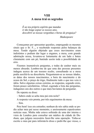 VIII 
A mesa trai os segredos 
É ao teu próprio espírito que mandas 
ir tão longe espiar os nossos atos, 
descobrir as nossas vergonhas e horas de preguiça? 
Shakespeare 
Começamos por apresentar questões, empregando os mesmos 
sinais que o Sr. F..., e recebendo respostas pelos balanços da 
mesa. Tendo alguém objetado que esses movimentos eram 
indistintos e podiam dar lugar a enganos, a mesa, com grande 
admiração nossa, levantou-se lentamente de um lado e bateu 
claramente com um pé, banindo assim toda a possibilidade de 
erro. 
Fizemos inumeráveis perguntas, e todas de caráter mais ou 
menos absurdo. Lembro-me de que uma das pessoas presentes 
indagou acerca de um tesouro oculto, consultando se a mesa 
podia auxiliá-la na descoberta. Perguntaram-se as nossas idades, 
as datas dos nossos nascimentos, a hora do nascimento e do 
ocaso do Sol, o preço do trigo, finalmente tudo o que nos veio à 
idéia. Salvo algumas coisas corretas, as respostas, segundo creio, 
foram pouco satisfatórias. Afinal, esgotada a lista das perguntas, 
indagamos uns dos outros o que mais havíamos de perguntar. 
De repente eu disse: 
– Sabeis onde se acha meu pai esta noite? 
A resposta veio pronta, por três erguimentos da mesa: 
– Sim. 
Pois bem! isso era estranho; nenhum de nós sabia onde se po-dia 
achar meu pai nesse momento, e ansiosamente esperávamos 
notícias suas. Minha mãe estava sofrendo de uma dor interna e 
viera de Londres para consultar um médico da cidade de Du-rham, 
que julgara necessário fazer-lhe uma operação. Tinha-se 
escrito a meu pai para informá-lo disso e pedir-lhe que viesse, a 
 