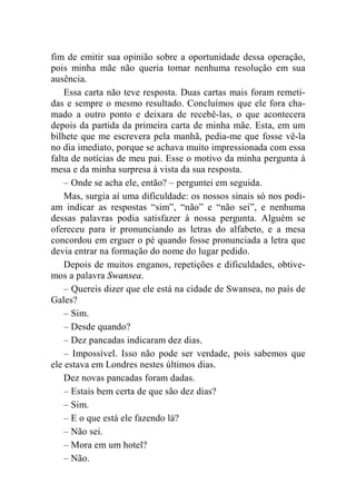 fim de emitir sua opinião sobre a oportunidade dessa operação, 
pois minha mãe não queria tomar nenhuma resolução em sua 
ausência. 
Essa carta não teve resposta. Duas cartas mais foram remeti-das 
e sempre o mesmo resultado. Concluímos que ele fora cha-mado 
a outro ponto e deixara de recebê-las, o que acontecera 
depois da partida da primeira carta de minha mãe. Esta, em um 
bilhete que me escrevera pela manhã, pedia-me que fosse vê-la 
no dia imediato, porque se achava muito impressionada com essa 
falta de notícias de meu pai. Esse o motivo da minha pergunta à 
mesa e da minha surpresa à vista da sua resposta. 
– Onde se acha ele, então? – perguntei em seguida. 
Mas, surgia aí uma dificuldade: os nossos sinais só nos podi-am 
indicar as respostas “sim”, “não” e “não sei”, e nenhuma 
dessas palavras podia satisfazer à nossa pergunta. Alguém se 
ofereceu para ir pronunciando as letras do alfabeto, e a mesa 
concordou em erguer o pé quando fosse pronunciada a letra que 
devia entrar na formação do nome do lugar pedido. 
Depois de muitos enganos, repetições e dificuldades, obtive-mos 
a palavra Swansea. 
– Quereis dizer que ele está na cidade de Swansea, no país de 
Gales? 
– Sim. 
– Desde quando? 
– Dez pancadas indicaram dez dias. 
– Impossível. Isso não pode ser verdade, pois sabemos que 
ele estava em Londres nestes últimos dias. 
Dez novas pancadas foram dadas. 
– Estais bem certa de que são dez dias? 
– Sim. 
– E o que está ele fazendo lá? 
– Não sei. 
– Mora em um hotel? 
– Não. 
 
