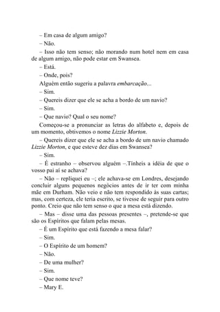 – Em casa de algum amigo? 
– Não. 
– Isso não tem senso; não morando num hotel nem em casa 
de algum amigo, não pode estar em Swansea. 
– Está. 
– Onde, pois? 
Alguém então sugeriu a palavra embarcação... 
– Sim. 
– Quereis dizer que ele se acha a bordo de um navio? 
– Sim. 
– Que navio? Qual o seu nome? 
Começou-se a pronunciar as letras do alfabeto e, depois de 
um momento, obtivemos o nome Lizzie Morton. 
– Quereis dizer que ele se acha a bordo de um navio chamado 
Lizzie Morton, e que esteve dez dias em Swansea? 
– Sim. 
– É estranho – observou alguém –.Tínheis a idéia de que o 
vosso pai aí se achava? 
– Não – repliquei eu –; ele achava-se em Londres, desejando 
concluir alguns pequenos negócios antes de ir ter com minha 
mãe em Durham. Não veio e não tem respondido às suas cartas; 
mas, com certeza, ele teria escrito, se tivesse de seguir para outro 
ponto. Creio que não tem senso o que a mesa está dizendo. 
– Mas – disse uma das pessoas presentes –, pretende-se que 
são os Espíritos que falam pelas mesas. 
– É um Espírito que está fazendo a mesa falar? 
– Sim. 
– O Espírito de um homem? 
– Não. 
– De uma mulher? 
– Sim. 
– Que nome teve? 
– Mary E. 
 