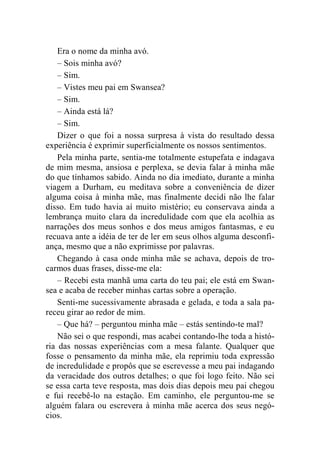Era o nome da minha avó. 
– Sois minha avó? 
– Sim. 
– Vistes meu pai em Swansea? 
– Sim. 
– Ainda está lá? 
– Sim. 
Dizer o que foi a nossa surpresa à vista do resultado dessa 
experiência é exprimir superficialmente os nossos sentimentos. 
Pela minha parte, sentia-me totalmente estupefata e indagava 
de mim mesma, ansiosa e perplexa, se devia falar à minha mãe 
do que tínhamos sabido. Ainda no dia imediato, durante a minha 
viagem a Durham, eu meditava sobre a conveniência de dizer 
alguma coisa à minha mãe, mas finalmente decidi não lhe falar 
disso. Em tudo havia aí muito mistério; eu conservava ainda a 
lembrança muito clara da incredulidade com que ela acolhia as 
narrações dos meus sonhos e dos meus amigos fantasmas, e eu 
recuava ante a idéia de ter de ler em seus olhos alguma desconfi-ança, 
mesmo que a não exprimisse por palavras. 
Chegando à casa onde minha mãe se achava, depois de tro-carmos 
duas frases, disse-me ela: 
– Recebi esta manhã uma carta do teu pai; ele está em Swan-sea 
e acaba de receber minhas cartas sobre a operação. 
Senti-me sucessivamente abrasada e gelada, e toda a sala pa-receu 
girar ao redor de mim. 
– Que há? – perguntou minha mãe – estás sentindo-te mal? 
Não sei o que respondi, mas acabei contando-lhe toda a histó-ria 
das nossas experiências com a mesa falante. Qualquer que 
fosse o pensamento da minha mãe, ela reprimiu toda expressão 
de incredulidade e propôs que se escrevesse a meu pai indagando 
da veracidade dos outros detalhes; o que foi logo feito. Não sei 
se essa carta teve resposta, mas dois dias depois meu pai chegou 
e fui recebê-lo na estação. Em caminho, ele perguntou-me se 
alguém falara ou escrevera à minha mãe acerca dos seus negó-cios. 
 