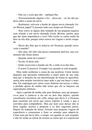 – Não sei, e creio que não – repliquei-lhe. 
– Necessariamente alguém o fez – disse-me – ou ela não po-deria 
saber o nome do navio. 
– Realmente, estiveste a bordo de algum navio chamado Liz-zie 
Morton, papai? E passaste todo esse tempo em Swansea? 
– Sim; estive aí alguns dias tratando de um pequeno negócio 
com relação a um navio chamado Lizzie Morton, porém, para 
que dar tanta importância a isso? Não recebi as cartas senão há 
dois ou três dias, porque antes estava em viagem e muito ocupa-do. 
– Havia dez dias que te achavas em Swansea, quando escre-veste 
à mamãe? 
– Dez dias; oh! não! não posso exatamente dizê-los, mas cer-tamente 
não foram tantos. 
– Quando saíste de Londres? 
– No dia 10 deste mês. 
– Então escreveste à mamãe em 20, e estão aí os dez dias. 
– É exato! É possível. O tempo voa, quando se está ocupado. 
Mais tarde soubemos a causa da sua ausência. Como muitos 
daqueles que passaram embarcados a maior parte de sua vida, 
meu pai, a despeito da sua determinação de tornar-se agricultor, 
sentia uma atração irresistível para tudo o que era barco e mari-nha. 
Ele empregara por várias vezes dinheiro em navios, e tinha-o 
perdido apesar de minha mãe temer que ele se lançasse em 
especulações infelizes. 
Após a partida de minha mãe para Durham, meu pai prepara-va- 
se para ir juntar-se a ela um ou dois dias depois, quando 
casualmente encontrou um velho amigo que devia ir a Swansea 
para examinar um navio que estava exposto à venda, e que o 
convidou para companheiro. Meu pai num caso desses não se 
fazia rogado: aceitou a proposta e os dois seguiram juntos. 
Depois da inspeção do barco, fizeram uma pequena viagem de 
experiência e começaram a fazer os arranjos para adquiri-lo. 
Como meu pai havia dito, o tempo voa quando se está ocupado, 
e não foi senão ao retirar do correio as cartas que aí o esperavam 
 