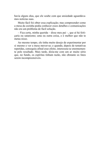havia alguns dias, que ele soube com que ansiedade aguardáva-mos 
notícias suas. 
Muito fácil foi obter essa explicação; mas compreender como 
a mesa da cozinha podia conhecer esses detalhes e comunicações 
não era um problema de fácil solução. 
– Fica certa, minha querida – disse meu pai –, que aí há feiti-çaria 
ou satanismo; uma ou outra coisa, e é melhor que não te 
metas nisso. 
Ao mesmo tempo, ele tinha muito desejo de experimentar por 
si mesmo e ver a mesa mover-se; e quando, depois de tentativas 
repetidas, conseguiu afinal esse efeito, interessou-se enormemen-te 
pelo resultado. Mais tarde, dizia-me com um ar muito sério 
que, no fundo, os espíritas tinham razão, não obstante os fatos 
serem incompreensíveis. 
 