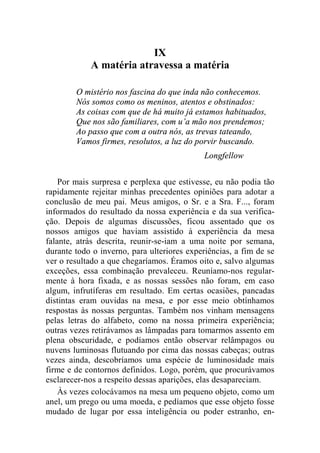 IX 
A matéria atravessa a matéria 
O mistério nos fascina do que inda não conhecemos. 
Nós somos como os meninos, atentos e obstinados: 
As coisas com que de há muito já estamos habituados, 
Que nos são familiares, com u’a mão nos prendemos; 
Ao passo que com a outra nós, as trevas tateando, 
Vamos firmes, resolutos, a luz do porvir buscando. 
Longfellow 
Por mais surpresa e perplexa que estivesse, eu não podia tão 
rapidamente rejeitar minhas precedentes opiniões para adotar a 
conclusão de meu pai. Meus amigos, o Sr. e a Sra. F..., foram 
informados do resultado da nossa experiência e da sua verifica-ção. 
Depois de algumas discussões, ficou assentado que os 
nossos amigos que haviam assistido à experiência da mesa 
falante, atrás descrita, reunir-se-iam a uma noite por semana, 
durante todo o inverno, para ulteriores experiências, a fim de se 
ver o resultado a que chegaríamos. Éramos oito e, salvo algumas 
exceções, essa combinação prevaleceu. Reuníamo-nos regular-mente 
à hora fixada, e as nossas sessões não foram, em caso 
algum, infrutíferas em resultado. Em certas ocasiões, pancadas 
distintas eram ouvidas na mesa, e por esse meio obtínhamos 
respostas às nossas perguntas. Também nos vinham mensagens 
pelas letras do alfabeto, como na nossa primeira experiência; 
outras vezes retirávamos as lâmpadas para tomarmos assento em 
plena obscuridade, e podíamos então observar relâmpagos ou 
nuvens luminosas flutuando por cima das nossas cabeças; outras 
vezes ainda, descobríamos uma espécie de luminosidade mais 
firme e de contornos definidos. Logo, porém, que procurávamos 
esclarecer-nos a respeito dessas aparições, elas desapareciam. 
Às vezes colocávamos na mesa um pequeno objeto, como um 
anel, um prego ou uma moeda, e pedíamos que esse objeto fosse 
mudado de lugar por essa inteligência ou poder estranho, en- 
 