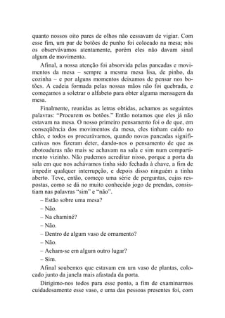 quanto nossos oito pares de olhos não cessavam de vigiar. Com 
esse fim, um par de botões de punho foi colocado na mesa; nós 
os observávamos atentamente, porém eles não davam sinal 
algum de movimento. 
Afinal, a nossa atenção foi absorvida pelas pancadas e movi-mentos 
da mesa – sempre a mesma mesa lisa, de pinho, da 
cozinha – e por alguns momentos deixamos de pensar nos bo-tões. 
A cadeia formada pelas nossas mãos não foi quebrada, e 
começamos a soletrar o alfabeto para obter alguma mensagem da 
mesa. 
Finalmente, reunidas as letras obtidas, achamos as seguintes 
palavras: “Procurem os botões.” Então notamos que eles já não 
estavam na mesa. O nosso primeiro pensamento foi o de que, em 
conseqüência dos movimentos da mesa, eles tinham caído no 
chão, e todos os procurávamos, quando novas pancadas signifi-cativas 
nos fizeram deter, dando-nos o pensamento de que as 
abotoaduras não mais se achavam na sala e sim num comparti-mento 
vizinho. Não pudemos acreditar nisso, porque a porta da 
sala em que nos achávamos tinha sido fechada à chave, a fim de 
impedir qualquer interrupção, e depois disso ninguém a tinha 
aberto. Teve, então, começo uma série de perguntas, cujas res-postas, 
como se dá no muito conhecido jogo de prendas, consis-tiam 
nas palavras “sim” e “não”. 
– Estão sobre uma mesa? 
– Não. 
– Na chaminé? 
– Não. 
– Dentro de algum vaso de ornamento? 
– Não. 
– Acham-se em algum outro lugar? 
– Sim. 
Afinal soubemos que estavam em um vaso de plantas, colo-cado 
junto da janela mais afastada da porta. 
Dirigimo-nos todos para esse ponto, a fim de examinarmos 
cuidadosamente esse vaso, e uma das pessoas presentes foi, com 
 