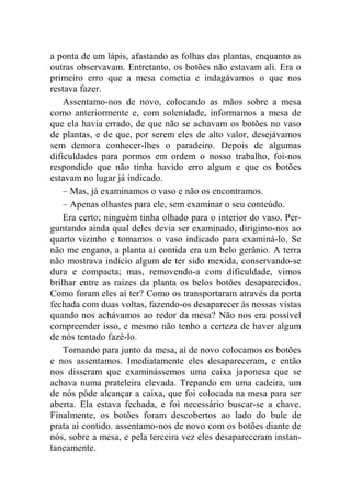 a ponta de um lápis, afastando as folhas das plantas, enquanto as 
outras observavam. Entretanto, os botões não estavam ali. Era o 
primeiro erro que a mesa cometia e indagávamos o que nos 
restava fazer. 
Assentamo-nos de novo, colocando as mãos sobre a mesa 
como anteriormente e, com solenidade, informamos a mesa de 
que ela havia errado, de que não se achavam os botões no vaso 
de plantas, e de que, por serem eles de alto valor, desejávamos 
sem demora conhecer-lhes o paradeiro. Depois de algumas 
dificuldades para pormos em ordem o nosso trabalho, foi-nos 
respondido que não tinha havido erro algum e que os botões 
estavam no lugar já indicado. 
– Mas, já examinamos o vaso e não os encontramos. 
– Apenas olhastes para ele, sem examinar o seu conteúdo. 
Era certo; ninguém tinha olhado para o interior do vaso. Per-guntando 
ainda qual deles devia ser examinado, dirigimo-nos ao 
quarto vizinho e tomamos o vaso indicado para examiná-lo. Se 
não me engano, a planta aí contida era um belo gerânio. A terra 
não mostrava indício algum de ter sido mexida, conservando-se 
dura e compacta; mas, removendo-a com dificuldade, vimos 
brilhar entre as raízes da planta os belos botões desaparecidos. 
Como foram eles aí ter? Como os transportaram através da porta 
fechada com duas voltas, fazendo-os desaparecer às nossas vistas 
quando nos achávamos ao redor da mesa? Não nos era possível 
compreender isso, e mesmo não tenho a certeza de haver algum 
de nós tentado fazê-lo. 
Tornando para junto da mesa, aí de novo colocamos os botões 
e nos assentamos. Imediatamente eles desapareceram, e então 
nos disseram que examinássemos uma caixa japonesa que se 
achava numa prateleira elevada. Trepando em uma cadeira, um 
de nós pôde alcançar a caixa, que foi colocada na mesa para ser 
aberta. Ela estava fechada, e foi necessário buscar-se a chave. 
Finalmente, os botões foram descobertos ao lado do bule de 
prata aí contido. assentamo-nos de novo com os botões diante de 
nós, sobre a mesa, e pela terceira vez eles desapareceram instan-taneamente. 
 