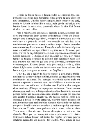 Depois de longa busca e desesperados de encontrá-los, sus-pendemos 
a sessão para tomarmos uma xícara de café antes de 
nos separarmos. Um dos nossos amigos, indo tomar o seu café, 
sentiu o líquido salpicar-lhe o rosto, pela queda misteriosa dos 
botões dentro da sua xícara, parecendo virem do alto. Daí foram 
tirados com uma colher. 
Para a maioria dos assistentes, segundo penso, as nossas ses-sões 
experimentais eram apenas consideradas como um passa-tempo, 
uma distração agradável, rompendo a monotonia da vida 
cotidiana, e a ponta de mistério que aparecia em tudo isso dava 
um interesse picante às nossas reuniões, o que não encontraría-mos 
em outros divertimentos. Em cada sessão fazíamos alguma 
nova experiência ou aprendíamos alguma coisa de novo; por 
isso, em vez de nos fatigarmos, éramos impelidos a continuar as 
nossas reuniões. É duvidoso que qualquer de nós, por muito 
tempo, se tivesse ocupado do assunto com seriedade; tudo isso 
não era para nós mais do que uma coisa divertida, surpreendente 
e embaraçante. Éramos jovens, não pesávamos a vida e, além 
disso, folgávamos vendo um interesse comum levar seis ou oito 
bons amigos e amigas a se verem com freqüência. 
O Sr. F... era o leitor do nossos círculo; e geralmente trazia-nos 
notícias do movimento espírita, notícias que recebíamos com 
sentimentos estranhos. No começo, estávamos todos mais ou 
menos dispostos a receber com incredulidade a narração dos 
fenômenos maravilhosos atribuídos aos Espíritos dos amigos 
desaparecidos, idéia que me repugnava totalmente. O movimento 
das mesas e cadeiras, a desaparição de anéis e botões faziam-nos 
pensar menos em nossos abençoados mortos do que nas proezas 
dos gaiatos buscando divertir-se. Os nossos mortos, como nos 
ensinava a nossa fé cristã ortodoxa, estavam muito distantes de 
nós, no mundo que nenhum olho humano pôde ainda ver, felizes 
nas praias benditas do mar de cristal e muito ocupados em cantar 
louvores ao Criador, para poderem vir à nossa velha e triste 
Terra com o fim de nos oferecer distrações de natureza tão 
absurda. Nem por um momento mesmo podíamos crer nisso. 
Entretanto, talvez fossem habitantes das regiões infernais, pobres 
infelizes rejeitados do paraíso dos eleitos. Mas, ainda aí não 
 