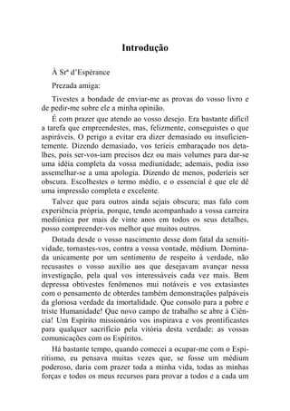 Introdução 
À Srª d’Espérance 
Prezada amiga: 
Tivestes a bondade de enviar-me as provas do vosso livro e 
de pedir-me sobre ele a minha opinião. 
É com prazer que atendo ao vosso desejo. Era bastante difícil 
a tarefa que empreendestes, mas, felizmente, conseguistes o que 
aspiráveis. O perigo a evitar era dizer demasiado ou insuficien-temente. 
Dizendo demasiado, vos teríeis embaraçado nos deta-lhes, 
pois ser-vos-iam precisos dez ou mais volumes para dar-se 
uma idéia completa da vossa mediunidade; ademais, podia isso 
assemelhar-se a uma apologia. Dizendo de menos, poderíeis ser 
obscura. Escolhestes o termo médio, e o essencial é que ele dê 
uma impressão completa e excelente. 
Talvez que para outros ainda sejais obscura; mas falo com 
experiência própria, porque, tendo acompanhado a vossa carreira 
mediúnica por mais de vinte anos em todos os seus detalhes, 
posso compreender-vos melhor que muitos outros. 
Dotada desde o vosso nascimento desse dom fatal da sensiti-vidade, 
tornastes-vos, contra a vossa vontade, médium. Domina-da 
unicamente por um sentimento de respeito à verdade, não 
recusastes o vosso auxílio aos que desejavam avançar nessa 
investigação, pela qual vos interessáveis cada vez mais. Bem 
depressa obtivestes fenômenos mui notáveis e vos extasiastes 
com o pensamento de obterdes também demonstrações palpáveis 
da gloriosa verdade da imortalidade. Que consolo para a pobre e 
triste Humanidade! Que novo campo de trabalho se abre à Ciên-cia! 
Um Espírito missionário vos inspirava e vos prontificastes 
para qualquer sacrifício pela vitória desta verdade: as vossas 
comunicações com os Espíritos. 
Há bastante tempo, quando comecei a ocupar-me com o Espi-ritismo, 
eu pensava muitas vezes que, se fosse um médium 
poderoso, daria com prazer toda a minha vida, todas as minhas 
forças e todos os meus recursos para provar a todos e a cada um 
 