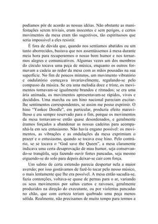 podíamos pôr de acordo as nossas idéias. Não obstante as mani-festações 
serem triviais, eram inocentes e sem perigos, e certos 
movimentos da mesa eram tão sugestivos, tão espirituosos que 
seria impossível a eles resistir. 
É fora de dúvida que, quando nos sentíamos abatidos ou um 
tanto aborrecidos, bastava que nos assentássemos à mesa durante 
meia hora para recuperarmos o nosso bom humor e nos tornar-mos 
alegres e comunicativos. Algumas vezes um dos membros 
do círculo tocava uma peça de música, enquanto os outros for-mavam 
a cadeia ao redor da mesa com as mãos pousadas na sua 
superfície. No fim de poucos minutos, um movimento vibratório 
e ondulatório começava invariavelmente, regulando-se pelo 
compasso da música. Se era uma melodia doce e triste, os movi-mentos 
tornavam-se igualmente brandos e ritmados; se era uma 
ária animada, os movimentos apresentavam-se rápidos, vivos e 
decididos. Uma marcha ou um hino nacional pareciam excitar-lhe 
sentimentos correspondentes, se assim me posso exprimir. O 
hino “Yankee Doodle”, em particular, produzia efeito maravi-lhoso 
e era sempre reservado para o fim, porque os movimentos 
da mesa tornavam-se então quase desordenados, e geralmente 
éramos forçados a abandonar as nossas cadeiras para acompa-nhá- 
la em seu entusiasmo. Não havia engano possível: os movi-mentos, 
as vibrações e as ondulações da mesa exprimiam o 
prazer e o entusiasmo, quando se tocava esse hino. Pelo contrá-rio, 
se se tocava o “God save the Queen”, a mesa claramente 
indicava uma certa desaprovação de mau humor, seja conservan-do- 
se tranqüila, seja fazendo ouvir fortes pancadas, seja mesmo 
erguendo-se do solo para depois deixar-se cair com força. 
Um salmo de certa extensão parecia despertar nela a maior 
aversão; por isso gostávamos de fazê-lo tocar pelo nosso músico, 
o mais lentamente que lhe era possível. A mesa então sacudia-se, 
fazia contorções, voltava-se quase de pernas para o ar, variando 
os seus movimentos por saltos curtos e raivosos, geralmente 
produzidos na direção do executante, ou por violentas pancadas 
no chão, que com certeza teriam quebrado uma peça menos 
sólida. Realmente, não precisamos de muito tempo para termos a 
 