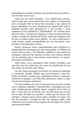 necessidade de mandar consertar essa pesada mesa de cozinha, e 
isto foi feito várias vezes. 
Tudo isso era muito divertido, e nos alegrávamos enorme-mente, 
posto que o meu patriotismo nem sempre se conformasse 
com a recepção feita ao nosso hino nacional, o que, apesar da 
pouca importância no caso, desgostava-me algum tanto, princi-palmente 
quando, para patentear-nos a sua aversão, a mesa 
compassava com indolência o “Old-hundred”. Se a música desse 
hino era atroz, o assunto era religioso e o meu coração protestava 
vendo-o tratado de maneira tão frívola, ainda que ninguém mais 
do que eu achasse graça nessa pilhéria. Às vezes cantávamos e 
então éramos sempre acompanhados por um movimento com-passado 
ou por pancadas na mesa. 
Muitos processos foram experimentados para facilitar-se a 
transmissão das mensagens por meio de pancadas. O alfabeto foi 
escrito sobre a mesa, e um indicador, adaptado a uma espécie de 
torniquete, tinha por fim apontar as letras; esse sistema, porém, 
não nos agradou, pois os movimentos eram incertos e as mensa-gens 
pouco satisfatórias. 
Além disso, essas mensagens eram sempre recebidas com 
uma boa dose de cepticismo, por causa da mistificação de que 
dois dentre nós haviam sido vítimas. 
Um dia, longa mensagem em francês foi ditada por pancadas 
e exatamente anotada. Pediam que escrevêssemos a uma Sra. 
Poltan ou Poetan, residente nas vizinhanças do Havre, informan-do- 
lhe ter se afogado o seu filho João; deram-nos a data e o lugar 
em que essa desgraça acontecera. 
Um dos membros de nosso círculo procurou escrever à dama 
com o endereço indicado e transmitiu-lhe a mensagem por uma 
carta cuidadosamente redigida; depois, ninguém ouviu falar do 
fato. A carta não foi devolvida, mas isso não prova que tivesse 
ido às mãos da dama em questão; e, ainda que ela tivesse sido 
entregue a alguma pessoa desse nome, residente no lugar, isso 
não nos provaria a exatidão do fato. De qualquer modo, nada 
soubemos nem tivemos notícia alguma da mensagem tão consci-enciosamente 
obtida. 
 