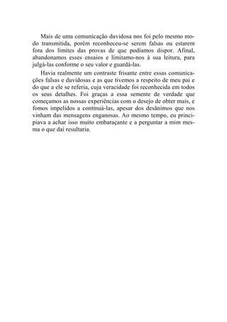 Mais de uma comunicação duvidosa nos foi pelo mesmo mo-do 
transmitida, porém reconheceu-se serem falsas ou estarem 
fora dos limites das provas de que podíamos dispor. Afinal, 
abandonamos esses ensaios e limitamo-nos à sua leitura, para 
julgá-las conforme o seu valor e guardá-las. 
Havia realmente um contraste frisante entre essas comunica-ções 
falsas e duvidosas e as que tivemos a respeito de meu pai e 
do que a ele se referia, cuja veracidade foi reconhecida em todos 
os seus detalhes. Foi graças a essa semente de verdade que 
começamos as nossas experiências com o desejo de obter mais, e 
fomos impelidos a continuá-las, apesar dos desânimos que nos 
vinham das mensagens enganosas. Ao mesmo tempo, eu princi-piava 
a achar isso muito embaraçante e a perguntar a mim mes-ma 
o que daí resultaria. 
 