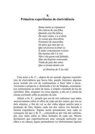 X 
Primeiras experiências de clarividência 
Zuma muito se espantava 
Da ciência de sua filha, 
Quando esta lhe falava 
De suas visões, e a si dizia 
As coisas que descobria, 
Portentos de maravilha. 
Os fatos que iam dar-se, 
Que tal pessoa ia finar-se 
E todos comentavam crentes: 
Da menina não é a voz; 
Não é ela quem está falando, 
Mas um Espírito venerando 
Vindo do país dos entes 
Que se foram dentre nós 
(A História de Y-Ay-Ali) 
Uma noite o Sr. F..., depois de ter narrado algumas experiên-cias 
de clarividência que havia lido, propôs fazermos algumas 
nesse sentido em vez de continuarmos a fazer falar a mesa.. 
Aceitamos a proposta e, diminuída a luz da lâmpada, assentamo-nos 
solenemente ao redor da mesa, à simples claridade da luz do 
calorífero. Mas, ninguém viu coisa alguma, a não ser o clarão da 
chama oscilando sobre as paredes da sala. 
Afinal, o Sr. F... propôs que um de nós colocasse suas mãos 
sucessivamente sobre os olhos de cada um dos outros, por um ou 
dois minutos, a fim de ver se daí vinha algum auxílio para a 
produção do fato; depois, cada um dos outros iria fazendo a 
mesma experiência. Alguns assim procederam, mas nada se 
conseguiu até que o Sr. F..., colocando-se por trás das cadeiras, 
pôs suas mãos sobre os olhos fechados de cada um. Muitos 
declararam que experimentavam uma sensação particular nos 
olhos e na cabeça; alguns pretenderam ver distintamente ligeiras 
 