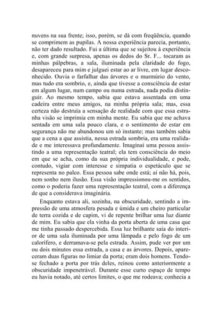 nuvens na sua frente; isso, porém, se dá com freqüência, quando 
se comprimem as pupilas. A nossa experiência parecia, portanto, 
não ter dado resultado. Fui a última que se sujeitou à experiência 
e, com grande surpresa, apenas os dedos do Sr. F... tocaram as 
minhas pálpebras, a sala, iluminada pela claridade do fogo, 
desapareceu para mim e julguei estar ao ar livre, em lugar desco-nhecido. 
Ouvia o farfalhar das árvores e o murmúrio do vento, 
mas tudo era sombrio, e, ainda que tivesse a consciência de estar 
em algum lugar, num campo ou numa estrada, nada podia distin-guir. 
Ao mesmo tempo, sabia que estava assentada em uma 
cadeira entre meus amigos, na minha própria sala; mas, essa 
certeza não destruía a sensação de realidade com que essa estra-nha 
visão se imprimia em minha mente. Eu sabia que me achava 
sentada em uma sala pouco clara, e o sentimento de estar em 
segurança não me abandonou um só instante; mas também sabia 
que a cena a que assistia, nessa estrada sombria, era uma realida-de 
e me interessava profundamente. Imaginai uma pessoa assis-tindo 
a uma representação teatral; ela tem consciência do meio 
em que se acha, como da sua própria individualidade, e pode, 
contudo, vigiar com interesse e simpatia o espetáculo que se 
representa no palco. Essa pessoa sabe onde está; aí não há, pois, 
nem sonho nem ilusão. Essa visão impressionou-me os sentidos, 
como o poderia fazer uma representação teatral, com a diferença 
de que a considerava imaginária. 
Enquanto estava ali, sozinha, na obscuridade, sentindo a im-pressão 
de uma atmosfera pesada e úmida e um cheiro particular 
de terra cozida e de capim, vi de repente brilhar uma luz diante 
de mim. Eu sabia que ela vinha da porta aberta de uma casa que 
me tinha passado despercebida. Essa luz brilhante saía do interi-or 
de uma sala iluminada por uma lâmpada e pelo fogo de um 
calorífero, e derramava-se pela estrada. Assim, pude ver por um 
ou dois minutos essa estrada, a casa e as árvores. Depois, apare-ceram 
duas figuras no limiar da porta; eram dois homens. Tendo-se 
fechado a porta por trás deles, reinou como anteriormente a 
obscuridade impenetrável. Durante esse curto espaço de tempo 
eu havia notado, até certos limites, o que me rodeava; conhecia a 
 