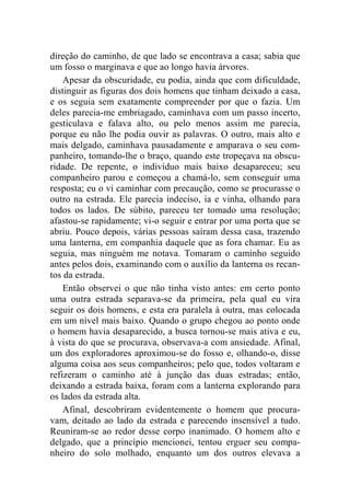 direção do caminho, de que lado se encontrava a casa; sabia que 
um fosso o marginava e que ao longo havia árvores. 
Apesar da obscuridade, eu podia, ainda que com dificuldade, 
distinguir as figuras dos dois homens que tinham deixado a casa, 
e os seguia sem exatamente compreender por que o fazia. Um 
deles parecia-me embriagado, caminhava com um passo incerto, 
gesticulava e falava alto, ou pelo menos assim me parecia, 
porque eu não lhe podia ouvir as palavras. O outro, mais alto e 
mais delgado, caminhava pausadamente e amparava o seu com-panheiro, 
tomando-lhe o braço, quando este tropeçava na obscu-ridade. 
De repente, o indivíduo mais baixo desapareceu; seu 
companheiro parou e começou a chamá-lo, sem conseguir uma 
resposta; eu o vi caminhar com precaução, como se procurasse o 
outro na estrada. Ele parecia indeciso, ia e vinha, olhando para 
todos os lados. De súbito, pareceu ter tomado uma resolução; 
afastou-se rapidamente; vi-o seguir e entrar por uma porta que se 
abriu. Pouco depois, várias pessoas saíram dessa casa, trazendo 
uma lanterna, em companhia daquele que as fora chamar. Eu as 
seguia, mas ninguém me notava. Tomaram o caminho seguido 
antes pelos dois, examinando com o auxílio da lanterna os recan-tos 
da estrada. 
Então observei o que não tinha visto antes: em certo ponto 
uma outra estrada separava-se da primeira, pela qual eu vira 
seguir os dois homens, e esta era paralela à outra, mas colocada 
em um nível mais baixo. Quando o grupo chegou ao ponto onde 
o homem havia desaparecido, a busca tornou-se mais ativa e eu, 
à vista do que se procurava, observava-a com ansiedade. Afinal, 
um dos exploradores aproximou-se do fosso e, olhando-o, disse 
alguma coisa aos seus companheiros; pelo que, todos voltaram e 
refizeram o caminho até à junção das duas estradas; então, 
deixando a estrada baixa, foram com a lanterna explorando para 
os lados da estrada alta. 
Afinal, descobriram evidentemente o homem que procura-vam, 
deitado ao lado da estrada e parecendo insensível a tudo. 
Reuniram-se ao redor desse corpo inanimado. O homem alto e 
delgado, que a princípio mencionei, tentou erguer seu compa-nheiro 
do solo molhado, enquanto um dos outros elevava a 
 