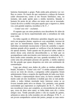 lanterna iluminando o grupo. Pude então pela primeira vez ver-lhes 
os rostos. Os traços do que sustentava a cabeça do homem 
caído chocaram-me, como se me fossem familiares; mas, no 
instante, não pude apelar para a minha memória. Quando o 
homem foi posto de pé, olhou em torno com um ar assustado. 
Lancei de novo a minha vista para aquele que o segurava e, desta 
vez, com grande surpresa, reconheci o Sr. F...! 
– Como! sois vós! – exclamei. 
O espanto que em mim produziu essa descoberta foi além da 
surpresa que eu havia experimentado ante a estranheza de toda 
essa visão. 
Eu tinha seguido os diferentes episódios daquilo que me pa-recia 
um pequeno drama; seguira-os com ansiedade, receosa de 
que isso se transformasse numa tragédia. Temia a morte do 
indivíduo encontrado inconsciente à beira do caminho e experi-mentara 
grande alívio quando se verificou à luz da lanterna que 
ele apenas dormia. Tanto quanto me foi possível saber, todos os 
atores dessa cena eram-me desconhecidos e, se bem que eu 
acompanhasse cada movimento com interesse e ansiedade, não o 
fazia senão como estranha; por isso, quando reconheci o Sr. F... 
como uma das principais pessoas em questão, a minha surpresa 
foi tão grande que quase despertou em mim um sentimento de 
consternação. 
Logo que afastei seus dedos de sobre as minhas pálpebras, 
bradei, fixando-o: “Como! sois vós!” A minha surpresa comuni-cou- 
se ao resto do círculo, e perguntas sobre perguntas foram 
ardentemente feitas a respeito da significação de toda essa histó-ria. 
Durante a representação dessa cena, eu havia contado fiel-mente 
cada um dos incidentes à medida que eles se iam produ-zindo, 
e todos tinham mostrado tanto interesse como se eu 
tivesse tomado parte ativa no drama. Foi, portanto, com grande 
curiosidade que esperamos as explicações do Sr. F... Ele disse-nos 
reconhecer nisso, por completo, as circunstâncias de um fato 
que, cerca de doze anos antes, se tinha dado com ele e vários 
amigos seus. Tendo passado juntos o dia na caçada de gamos, 
acharam-se antes da volta reunidos em um albergue. O Sr. F... e 
um jovem companheiro saíram daí juntos, porque as suas mora- 
 