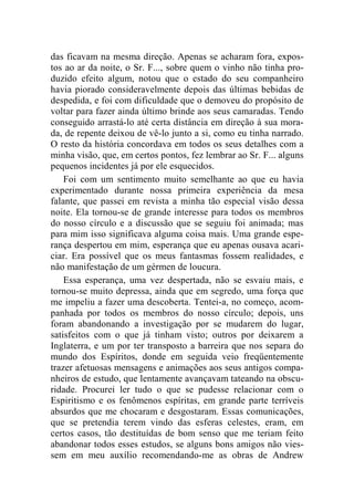 das ficavam na mesma direção. Apenas se acharam fora, expos-tos 
ao ar da noite, o Sr. F..., sobre quem o vinho não tinha pro-duzido 
efeito algum, notou que o estado do seu companheiro 
havia piorado consideravelmente depois das últimas bebidas de 
despedida, e foi com dificuldade que o demoveu do propósito de 
voltar para fazer ainda último brinde aos seus camaradas. Tendo 
conseguido arrastá-lo até certa distância em direção à sua mora-da, 
de repente deixou de vê-lo junto a si, como eu tinha narrado. 
O resto da história concordava em todos os seus detalhes com a 
minha visão, que, em certos pontos, fez lembrar ao Sr. F... alguns 
pequenos incidentes já por ele esquecidos. 
Foi com um sentimento muito semelhante ao que eu havia 
experimentado durante nossa primeira experiência da mesa 
falante, que passei em revista a minha tão especial visão dessa 
noite. Ela tornou-se de grande interesse para todos os membros 
do nosso círculo e a discussão que se seguiu foi animada; mas 
para mim isso significava alguma coisa mais. Uma grande espe-rança 
despertou em mim, esperança que eu apenas ousava acari-ciar. 
Era possível que os meus fantasmas fossem realidades, e 
não manifestação de um gérmen de loucura. 
Essa esperança, uma vez despertada, não se esvaiu mais, e 
tornou-se muito depressa, ainda que em segredo, uma força que 
me impeliu a fazer uma descoberta. Tentei-a, no começo, acom-panhada 
por todos os membros do nosso círculo; depois, uns 
foram abandonando a investigação por se mudarem do lugar, 
satisfeitos com o que já tinham visto; outros por deixarem a 
Inglaterra, e um por ter transposto a barreira que nos separa do 
mundo dos Espíritos, donde em seguida veio freqüentemente 
trazer afetuosas mensagens e animações aos seus antigos compa-nheiros 
de estudo, que lentamente avançavam tateando na obscu-ridade. 
Procurei ler tudo o que se pudesse relacionar com o 
Espiritismo e os fenômenos espíritas, em grande parte terríveis 
absurdos que me chocaram e desgostaram. Essas comunicações, 
que se pretendia terem vindo das esferas celestes, eram, em 
certos casos, tão destituídas de bom senso que me teriam feito 
abandonar todos esses estudos, se alguns bons amigos não vies-sem 
em meu auxílio recomendando-me as obras de Andrew 
 