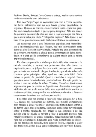 Jackson Davis, Robert Dale Owen e outros, assim como muitas 
revistas semanais bem orientadas. 
Um dos “anjos” que se comunicavam com a Terra, recordo-me 
bem, informava que no céu havia grande quantidade de 
legumes. Quanto às couves, elas cresciam tanto, eram tão gran-des 
que excediam a tudo o que se pode imaginar. Não me recor-do 
do nome do autor da obra em que li isso; creio que era Pine e 
que a obra tinha por título “Telegrafia espírita”. Não tornei a ver 
esse livro; provavelmente não foi bem acolhido e desapareceu. 
As narrações que li dos fenômenos espíritas, por maravilho-sos 
e incompreensíveis que fossem, não me interessaram tanto 
como as dos fatos de clarividência. Parecia-me que, de um modo 
ou de outro, eu possuía a chave para a compreensão dessa facul-dade; 
e o que eu lia combinava de algum modo com a minha 
experiência pessoal. 
Eu não compreendia a visão que tinha tido dos homens e da 
estrada sombria, e mesmo nos primeiros dias não pensei na 
explicação; mas, eu julgara haver aí muito que aprender, pensava 
que acharia um meio de chegar à solução, que devia sobretudo 
começar pelo princípio. Mas, qual era esse princípio? Onde 
estava o ponto de partida? Qual o caminho a seguir? Essas 
questões eram horrivelmente perturbadoras. Eu não podia ler 
senão o que me vinha às mãos. Teorias, filosofias, fenômenos, 
argumentos pró ou contra o Espiritismo, denúncias amargas e 
violentas de um e de outro lado, mas especialmente contra os 
ensinos espíritas; perseguições aos médiuns, embustes e desmas-caramentos, 
tudo isso me embaraçava muito. 
Foi então que me animei a falar aos meus amigos, Sr. e Sra. 
F..., acerca dos fantasmas de outrora, das minhas experiências 
com relação a esses “sonhos”, que tanto me tinham feito sofrer, e 
do terror vago, mas obsidente, suspenso como uma nuvem negra 
sobre a minha mocidade. Foi graças à sua simpatia e ao seu 
auxílio que se esvaiu a nuvem e tive a coragem precisa para 
repelir os intrusos, os quais, vencidos, pareceram recuar e acaba-ram 
por desaparecer. Enquanto essa vaga perturbação se dissol-via 
nas brumas do passado, meu coração ficava, segundo o dizer 
dos franceses, como a ave cantora libertada do cativeiro. Encora- 
 