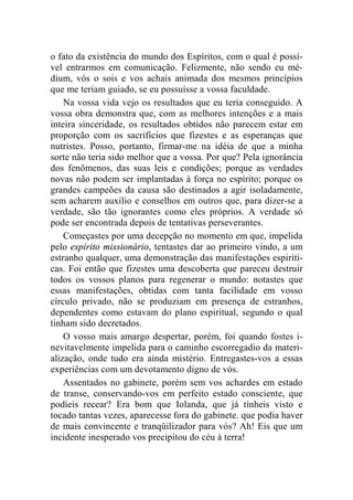 o fato da existência do mundo dos Espíritos, com o qual é possí-vel 
entrarmos em comunicação. Felizmente, não sendo eu mé-dium, 
vós o sois e vos achais animada dos mesmos princípios 
que me teriam guiado, se eu possuísse a vossa faculdade. 
Na vossa vida vejo os resultados que eu teria conseguido. A 
vossa obra demonstra que, com as melhores intenções e a mais 
inteira sinceridade, os resultados obtidos não parecem estar em 
proporção com os sacrifícios que fizestes e as esperanças que 
nutristes. Posso, portanto, firmar-me na idéia de que a minha 
sorte não teria sido melhor que a vossa. Por que? Pela ignorância 
dos fenômenos, das suas leis e condições; porque as verdades 
novas não podem ser implantadas à força no espírito; porque os 
grandes campeões da causa são destinados a agir isoladamente, 
sem acharem auxílio e conselhos em outros que, para dizer-se a 
verdade, são tão ignorantes como eles próprios. A verdade só 
pode ser encontrada depois de tentativas perseverantes. 
Começastes por uma decepção no momento em que, impelida 
pelo espírito missionário, tentastes dar ao primeiro vindo, a um 
estranho qualquer, uma demonstração das manifestações espiríti-cas. 
Foi então que fizestes uma descoberta que pareceu destruir 
todos os vossos planos para regenerar o mundo: notastes que 
essas manifestações, obtidas com tanta facilidade em vosso 
círculo privado, não se produziam em presença de estranhos, 
dependentes como estavam do plano espiritual, segundo o qual 
tinham sido decretados. 
O vosso mais amargo despertar, porém, foi quando fostes i-nevitavelmente 
impelida para o caminho escorregadio da materi-alização, 
onde tudo era ainda mistério. Entregastes-vos a essas 
experiências com um devotamento digno de vós. 
Assentados no gabinete, porém sem vos achardes em estado 
de transe, conservando-vos em perfeito estado consciente, que 
podíeis recear? Era bom que Iolanda, que já tínheis visto e 
tocado tantas vezes, aparecesse fora do gabinete. que podia haver 
de mais convincente e tranqüilizador para vós? Ah! Eis que um 
incidente inesperado vos precipitou do céu à terra! 
 