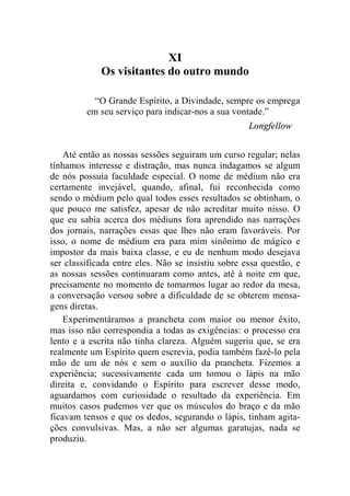 XI 
Os visitantes do outro mundo 
“O Grande Espírito, a Divindade, sempre os emprega 
em seu serviço para indicar-nos a sua vontade.” 
Longfellow 
Até então as nossas sessões seguiram um curso regular; nelas 
tínhamos interesse e distração, mas nunca indagamos se algum 
de nós possuía faculdade especial. O nome de médium não era 
certamente invejável, quando, afinal, fui reconhecida como 
sendo o médium pelo qual todos esses resultados se obtinham, o 
que pouco me satisfez, apesar de não acreditar muito nisso. O 
que eu sabia acerca dos médiuns fora aprendido nas narrações 
dos jornais, narrações essas que lhes não eram favoráveis. Por 
isso, o nome de médium era para mim sinônimo de mágico e 
impostor da mais baixa classe, e eu de nenhum modo desejava 
ser classificada entre eles. Não se insistiu sobre essa questão, e 
as nossas sessões continuaram como antes, até à noite em que, 
precisamente no momento de tomarmos lugar ao redor da mesa, 
a conversação versou sobre a dificuldade de se obterem mensa-gens 
diretas. 
Experimentáramos a prancheta com maior ou menor êxito, 
mas isso não correspondia a todas as exigências: o processo era 
lento e a escrita não tinha clareza. Alguém sugeriu que, se era 
realmente um Espírito quem escrevia, podia também fazê-lo pela 
mão de um de nós e sem o auxílio da prancheta. Fizemos a 
experiência; sucessivamente cada um tomou o lápis na mão 
direita e, convidando o Espírito para escrever desse modo, 
aguardamos com curiosidade o resultado da experiência. Em 
muitos casos pudemos ver que os músculos do braço e da mão 
ficavam tensos e que os dedos, segurando o lápis, tinham agita-ções 
convulsivas. Mas, a não ser algumas garatujas, nada se 
produziu. 
 