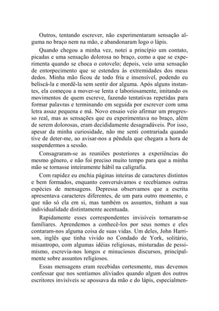 Outros, tentando escrever, não experimentaram sensação al-guma 
no braço nem na mão, e abandonaram logo o lápis. 
Quando chegou a minha vez, notei a princípio um contato, 
picadas e uma sensação dolorosa no braço, como a que se expe-rimenta 
quando se choca o cotovelo; depois, veio uma sensação 
de entorpecimento que se estendeu às extremidades dos meus 
dedos. Minha mão ficou de todo fria e insensível, podendo eu 
beliscá-la e mordê-la sem sentir dor alguma. Após alguns instan-tes, 
ela começou a mover-se lenta e laboriosamente, imitando os 
movimentos de quem escreve, fazendo tentativas repetidas para 
formar palavras e terminando em seguida por escrever com uma 
letra assaz pequena e má. Novo ensaio veio afirmar um progres-so 
real, mas as sensações que eu experimentava no braço, além 
de serem dolorosas, eram decididamente desagradáveis. Por isso, 
apesar da minha curiosidade, não me senti contrariada quando 
tive de deter-me, ao avisar-nos a pêndula que chegara a hora de 
suspendermos a sessão. 
Consagraram-se as reuniões posteriores a experiências do 
mesmo gênero, e não foi preciso muito tempo para que a minha 
mão se tornasse inteiramente hábil na caligrafia. 
Com rapidez eu enchia páginas inteiras de caracteres distintos 
e bem formados, enquanto conversávamos e recebíamos outras 
espécies de mensagens. Depressa observamos que a escrita 
apresentava caracteres diferentes, de um para outro momento, e 
que não só ela em si, mas também os assuntos, tinham a sua 
individualidade distintamente acentuada. 
Rapidamente esses correspondentes invisíveis tornaram-se 
familiares. Aprendemos a conhecê-los por seus nomes e eles 
contaram-nos alguma coisa de suas vidas. Um deles, John Harri-son, 
inglês que tinha vivido no Condado de York, solitário, 
misantropo, com algumas idéias religiosas, misturadas de pessi-mismo, 
escrevia-nos longos e minuciosos discursos, principal-mente 
sobre assuntos religiosos. 
Essas mensagens eram recebidas cortesmente, mas devemos 
confessar que nos sentíamos aliviados quando algum dos outros 
escritores invisíveis se apossava da mão e do lápis, especialmen- 
 