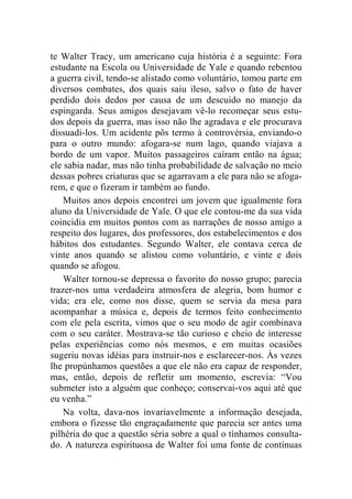 te Walter Tracy, um americano cuja história é a seguinte: Fora 
estudante na Escola ou Universidade de Yale e quando rebentou 
a guerra civil, tendo-se alistado como voluntário, tomou parte em 
diversos combates, dos quais saiu ileso, salvo o fato de haver 
perdido dois dedos por causa de um descuido no manejo da 
espingarda. Seus amigos desejavam vê-lo recomeçar seus estu-dos 
depois da guerra, mas isso não lhe agradava e ele procurava 
dissuadi-los. Um acidente pôs termo à controvérsia, enviando-o 
para o outro mundo: afogara-se num lago, quando viajava a 
bordo de um vapor. Muitos passageiros caíram então na água; 
ele sabia nadar, mas não tinha probabilidade de salvação no meio 
dessas pobres criaturas que se agarravam a ele para não se afoga-rem, 
e que o fizeram ir também ao fundo. 
Muitos anos depois encontrei um jovem que igualmente fora 
aluno da Universidade de Yale. O que ele contou-me da sua vida 
coincidia em muitos pontos com as narrações de nosso amigo a 
respeito dos lugares, dos professores, dos estabelecimentos e dos 
hábitos dos estudantes. Segundo Walter, ele contava cerca de 
vinte anos quando se alistou como voluntário, e vinte e dois 
quando se afogou. 
Walter tornou-se depressa o favorito do nosso grupo; parecia 
trazer-nos uma verdadeira atmosfera de alegria, bom humor e 
vida; era ele, como nos disse, quem se servia da mesa para 
acompanhar a música e, depois de termos feito conhecimento 
com ele pela escrita, vimos que o seu modo de agir combinava 
com o seu caráter. Mostrava-se tão curioso e cheio de interesse 
pelas experiências como nós mesmos, e em muitas ocasiões 
sugeriu novas idéias para instruir-nos e esclarecer-nos. Às vezes 
lhe propúnhamos questões a que ele não era capaz de responder, 
mas, então, depois de refletir um momento, escrevia: “Vou 
submeter isto a alguém que conheço; conservai-vos aqui até que 
eu venha.” 
Na volta, dava-nos invariavelmente a informação desejada, 
embora o fizesse tão engraçadamente que parecia ser antes uma 
pilhéria do que a questão séria sobre a qual o tínhamos consulta-do. 
A natureza espirituosa de Walter foi uma fonte de contínuas 
 