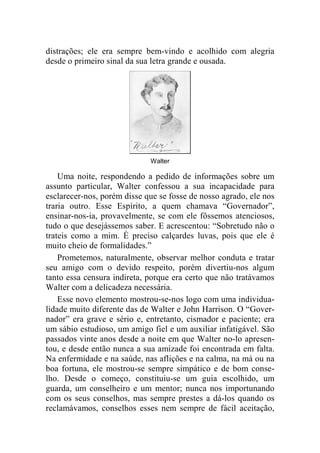 distrações; ele era sempre bem-vindo e acolhido com alegria 
desde o primeiro sinal da sua letra grande e ousada. 
Walter 
Uma noite, respondendo a pedido de informações sobre um 
assunto particular, Walter confessou a sua incapacidade para 
esclarecer-nos, porém disse que se fosse de nosso agrado, ele nos 
traria outro. Esse Espírito, a quem chamava “Governador”, 
ensinar-nos-ia, provavelmente, se com ele fôssemos atenciosos, 
tudo o que desejássemos saber. E acrescentou: “Sobretudo não o 
trateis como a mim. É preciso calçardes luvas, pois que ele é 
muito cheio de formalidades.” 
Prometemos, naturalmente, observar melhor conduta e tratar 
seu amigo com o devido respeito, porém divertiu-nos algum 
tanto essa censura indireta, porque era certo que não tratávamos 
Walter com a delicadeza necessária. 
Esse novo elemento mostrou-se-nos logo com uma individua-lidade 
muito diferente das de Walter e John Harrison. O “Gover-nador” 
era grave e sério e, entretanto, cismador e paciente; era 
um sábio estudioso, um amigo fiel e um auxiliar infatigável. São 
passados vinte anos desde a noite em que Walter no-lo apresen-tou, 
e desde então nunca a sua amizade foi encontrada em falta. 
Na enfermidade e na saúde, nas aflições e na calma, na má ou na 
boa fortuna, ele mostrou-se sempre simpático e de bom conse-lho. 
Desde o começo, constituiu-se um guia escolhido, um 
guarda, um conselheiro e um mentor; nunca nos importunando 
com os seus conselhos, mas sempre prestes a dá-los quando os 
reclamávamos, conselhos esses nem sempre de fácil aceitação, 
 